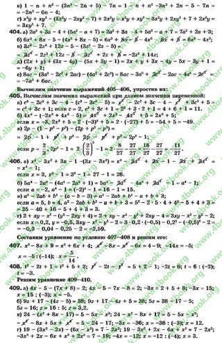 в) 1 —л + л2—(Зп2- 2л + 5) - 7л = 1 - л + л2—Зл2+ 2л - 5 - 7л =
= -2л 2- 6л - 4;
г) х2у + ху2 - (Зх2у - 2ху2- 7) + 2х2і/ = х 2у + ху2 —Зх2у + 2ху2 + 7 + 2х2у -
—Зху2 + 7.
404. а) 2а2+ За - 4 + (5а2- а + 7) = 2а2+ За —4+ 5а2- а + 7 = 7а2+ 2а + '3;
б) бх3+ 8х - 5 - (4л:2+ 8х —5) = бх3+ $ ґх - 4х2- +$ = бх3- 4х2;
в) Зг4 - 2г3 + 122- 5 - (324 - 22- 5) =
= - 2г3+ 12г - X - & + 2г + / = - 2гэ + 14г;
д) (2х + у) + (Зх - 4і/) - (5х + Зу - 1) = 2х + у + Зх - 4і/ - 5х - Зу + 1 =
= ~6у + 1;
е) 8ас —(За2—2с2+ 2ас) —(4а2+ 2с2) = 8ас —За2+ —2ас —4а2- ^ =
= -7 а 2+ бас.
Вычислим значение выражений 405—406, упростив их:
405. Вычислим значения выражений при данном значении переменной:
а) с3—2с24- Зс - 4 - (с3—Зс2—5) = р —2с2+ Зс —4 ■*- р + Зс2+ 5 —
= с2+ Зс +1; если с = 2, с2 + З с + 1 = 22 + 3 * 2 + 1 = 4 + 6 + 1 = 11.
б) 4хг - (-2а:3+ 4а:2- 5) = + 2а:3- 0 і + 5 = 2х3+ 5;
если х = —3. 2ДС3+ 5 = 2 - (-3 )3+ 5= 2 - (-27) + 5 = -5 4 + 5 = -4 9 .
в) 2р —(1- р2- р3) - (2р + р2- р 3) =
= у/р - 1 + ^ + р3- ^ ^ + р3= 2р3- 1;
2 о э , о Г2 ? і о 8 27 16 27 11если р = —, 2р3- 1= 2 — -1 = 2-------------= ----------- = ------- .
и 3 27 27 27 27 27
4 0 6 . а) л-3- За:2+ Зх - 1 -(За: - За:2) = а:3- + &с - 1 - &с + =
= х 3—1;
если х = 3, х3 - 1 = З3- 1 = 27 - 1 = 26.
б) 5а* - 2а3 - (4а4- 2о3+ 1) = 5а4- > / - 4а4 + - 1= а4- 1;
если а = -2 , а4- 1 = (-2 )4- 1 = 16 - 1 = 15.
в) а2- 2а6+ 62- (а - Ь - 3) = а2- 2аЬ + Ь2- а + Ъ+ 3;
если а = 5, Ь= 4, а2- 2аЬ + Ь2 - а + Ь + 3 = 52- 2 * 5 * 4 + 42- 5 + 4 + 3 =
= 25 - 40 + 16 - 5 + 4 + 3 = 3.
г) 2 + ху - х2- (у2- 2ху + 4) = 2 + ху - х2- у2+ 2ху - 4 = Зхі/ - х2- у2- 2;
если X = 0,2, у = -0 ,5 , Зху - х2- у2- 2 = 3 *0,2 *(-0,5) - 0,22- (-0 ,5 )2- 2 =
= -0 ,3 - 0,04 - 0,25 - 2 = -2 ,5 9 .
Составим уравнение по условию 407—408 и решим его:
407« х2- 8х + 9 = х2+ 6х + 4; ^ - 8х - ^ - 6х = 4 - 9; -1 4 х = -5;
X = - 5 : (-14); х = — .
14
408. Ї2—2* + 1 = і2+ 5 + 2; / - 2* - / = 5 + 2 - 1; -2« = 6; і = 6 : ( - 2);
* = -3 .
Решим уравнение 409—410.
409* а) 4х - 5 - (7х + 8) = 2; 4х - 5 - 7х —8= 2; -З х = 2 + 5 + 8; -З х = 15;
х = 15 : (-3); х = -5 .
б) 92 + 17 - (42 - 5) = 38; 92 + 17 - 42+ 5= 38; 52 = 38 - 17 - 5;
52 —16; 2= 16 : 5; г = 3,2.
в) 24 - (х2+ 8х - 17) = 5 - 5х - х2; 24 - х2- 8х + 17 = 5 - 5х - х2;
- ? ? —8х + 5х + ^ = 5 - 2 4 - 1 7 ; -З х = -3 6 ; х = -3 6 : (-3); х = 12.
г) 19 - (Зх2- 2х) - (6х - х 2) = 7 - 2х2; 19 - Зх2+ 2х - 6х + х2= 7 - 2х2;
-Зх2+ 2х - 6х + х2+ 2х2= 7 - 19; -4 х = -1 2 ; х = -1 2 : (-4); х = 3.
rg
w
w
w
.4book.org
w
ook.org
w
w
w
.4book.org
w
w
w
.4
w
.4book.org
w
w
w
.4book.org
w
w
w
.4book.
w
w
w
.4book.org
w
w
w
.4book.org
w
w
w
.4book.org
org
w
w
w
.4book.org
w
w
w
.4book.org
w
w
w
.4book.org
book.org
w
w
w
.4book.org
w
w
w
.4book.org
w
w
w
.4book.org
w
w
.4book.org
w
w
w
.4book.org
w
w
w
.4book.org
w
w
w
.4book.org
w
w
w
.4book.org
w
w
w
.4book.org
w
w
w
.4book.org
w
w
w
.4book.or
w
w
w
.4book.org
w
w
w
.4book.org
w
w
w
.4book.org
w
w
w
.4boo
w
w
w
.4book.org
w
w
w
.4book.org
w
w
w
.4book.org
w
w
w
w
w
w
.4book.org
w
w
w
.4book.org
w
w
w
.4book.org
w
w
.4book.org
w
w
w
.4book.org
w
w
w
.4book.o
book.org
w
w
w
.4book.org
w
w
w
.4b
.org
w
w
w
.4book.org
w
w
w
w
w
.4book.org
 