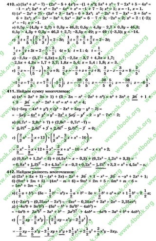 410, а) (5х2+ а;3- 7) —(2л:3- 5 + 4х2) = -(1 + х3); 5х2+ х3—7 - 2х? + 5 - 4х2=
-1 - х3; 5х2 + х3 - 2х3—4х2 + х3= -'1 + 7 —5; х2= 1; х = —1, х = 1.
Г») (х3- 2х4 + 7) - (Зх3+ 3 - 5х4) = 6+ Зх4; х3 - 2х4 + 7 - Зх3- 3 + бх4=
6 + Зх4; х3 - 2х4 - Зхэ +. 5х4- Зх4= 6 - 7 + 3; -2 х 3= 2; х3 = 2 : (-2);
дг:‘ = —1; х = - 1.
п) 0,5# - (4,3# + 2,7) + 0,3# = 46,3; 0,5# —4,3у - 2,7 + 0,3# = 46,3;
0,5# - 4,3у + 0,3# = 46,3 + 2,7; -3,51/ = 49; у = 49 : (-3,5); у = -1 4 .
г) ^* + - + ( - + -* 1 = 2 -3 * ; + - + - + = 2 -3 * ;
3 5 ,5 3 ; 3 5 5 3
1 2 л л 2 3 „ , , 1* + —£+ 3* = 2 ----------; 4* = 1; £ = 1 : 4 ; t -
3 3 5 5 4
д) -2 ,5 х - (3,7 - 4,3х) = 1,7; -2 ,5 х - 3,7 + 4,3х = 1,7;
2,5х + 4,3х = 1,7 + 3,7; 1,8# = 5,4; х = 5,4 : 1,8; х = 3.
, 2 (2  3 0 2 2
е ) — 2 = - --------2 + — 2 + 8; — 2 = —
5 5 / 5 5 5
! = Н >
3 0 2 3 0 2
+ 2 + —2 + 8; —г - г — 2 = 8 — ;
5 5 5 5
-1 „ 3 „ 3 ( , 1 ] 38 6 385 38 0 1
-1 —2 = 7 —; 2= 7 —: - 1 —1; 2= ----------- ; 2= ----------- ; 2= ------- ; 2= - 6—.
5 5 5 ^ 5 / 5 5 5 6 6 3
411. Найдем сумму многочленов:
а) (л3 +3л2+ Зп + 1) + (3 - Зл - л2- 2п2+ л4) = п3+ Зл2+ + 1 +
+ 3 - - л2- 2п2+ л4= п* + л3= 4;
б) (-бди/ - 4х2+ у2) + {у3 - Зх2+ 5х# —у2 - 2) =
= - 4х2+ } / + у9 - Зх2+ ^>х1/ - ^ —2 - у3 ~7х2- 2;
в) (0,7с4- 2,8с2+ 7) + (2,8с2- 0,7с4-7 ) =
= + У + = 0;
г) (1*г -!* +1г) +(^*Е"1*+х*_1о) =
= - зсг - ^ ж+ 12+ ^ л;2- - х + а:1- 10= х2 - х + х*+ 2;
3_ 3 ^ • 3__ ^
д) (0.8*3+ 1,2х2 - 3) + (4,5л:2- х - 0,3) + (0,2зе3- 1,2а:2+ 3,3) = -
= 0 ,8а:3+ ЛЛ*? - 3 + 4,5а:2- х - 0,3 + 0,2*3- Я х* + 3,3 = у? + 4,5а:2- х.
412. Найдем разность многочленов:
а) (2х2+ Зх + 1) - (х3+ Зх) = 2х2+ &с + 1 - х3- = - х э + 2х2+ 1;
б) (9т 3+ 2т + 5) - (4т3 - т + 6) = 9тэ + 2т + 5 - 4т3 + т - 6=
= 5т3 + 3т - 1;
в) ( ^ а + Ь2) —(За - —Ь? - а2) = —а + Ь‘ - З а + —№+ а2= а? + 1 —1?1- 2 —а;
2 2 2 2 2 2
г) (-2хс2) - (0,25хс2 - 2х2) = -2 х с2- 0,25хс2 + 2х2= 2х2- 2,25хс2;
д) (-4а3Ь + За2Ь2) - (За3- Ь3 + За2Ь2- 4аЬ2) =
= -4 а 3Ь + —За3+ Ь3 — $ £ 1 ? + 4аЬ3=—4а3Ь - За3+ Ь3+ 4аЬ3;
е) ( - § * * - § а ^ ) - ( 2± * г, - * 2* - 2 | ^ )
2 3 2 0 1 2 «1 2 «1 2 2 2
—х у х у - 2 —ху + хгу + 2 —у = 2 —у + —х #-Зх#.
3 5 3 — 2 2 5
rg
w
w
w
.4book.org
w
ook.org
w
w
w
.4book.org
w
w
w
.4
w
.4book.org
w
w
w
.4book.org
w
w
w
.4book.
w
w
w
.4book.org
w
w
w
.4book.org
w
w
w
.4book.org
org
w
w
w
.4book.org
w
w
w
.4book.org
w
w
w
.4book.org
book.org
w
w
w
.4book.org
w
w
w
.4book.org
w
w
w
.4book.org
w
w
.4book.org
w
w
w
.4book.org
w
w
w
.4book.org
w
w
w
.4book.org
w
w
w
.4book.org
w
w
w
.4book.org
w
w
w
.4book.org
w
w
w
.4book.or
w
w
w
.4book.org
w
w
w
.4book.org
w
w
w
.4book.org
w
w
w
.4boo
w
w
w
.4book.org
w
w
w
.4book.org
w
w
w
.4book.org
w
w
w
w
w
w
.4book.org
w
w
w
.4book.org
w
w
w
.4book.org
w
w
.4book.org
w
w
w
.4book.org
w
w
w
.4book.o
book.org
w
w
w
.4book.org
w
w
w
.4b
.org
w
w
w
.4book.org
w
w
w
w
w
.4book.org
 