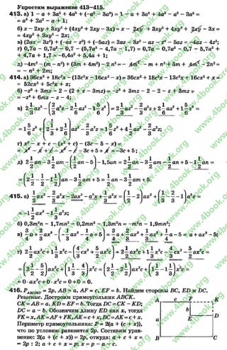 Упростим выражение 413—415.
4 1 3 . а) 1 - а + За2+ 4а8+ (-а 2—За3) - 1 —а + За2+ 4а3—а2—За3=
= а3+ 2а2- 0+ 1;
б) х —2ху + 3ху2+ (4ху3+ 2ху - Зх) = х — + Зху2+ 4xt/3+ - Зх =
= 4ху9 + Зху2 - 2х;
в) (2аг ~ 3zz) + (-а г - г2) + (-5 аг) = 2аг - Згг - аг - г1 - 5аг = -4 аг - 4z2;
г) 0,7а - 0,7а2- 0,7 - (5,7а2- 4,7а - 1,7) = 0,7а - 0,7а2- 0,7 - 5,7а2+
+ 4,7а + 1,7 = -6,4а2+ 5,4а + 1;
д) - 4 т 2- ( т —пг) + (З т + 4 т 2) - 2 п2= - - т + п2+ З т + - 2л2=
~ - п2 + 2т;
414- а) Збсх2+ 18с2х - (13с2х - 16сх2~ х) = Збсх2+ 18с2х - 13с2х + 16сх2+ х =
= 52сх2 + 5с2х + х;
б) —г3 + Зтг - 2 - (2 + г —Зтг) —- г 9 + 3тг - 2 —2 —г + Зтг =
= - 29+ 6mz - г - 4;
в) 2 —az1
3
(2 2 0 1 2 , 5 Л П1 2 2 2 Л1 2 , 5 *
—а г - 2—аг - 1—2 I= 2—а2 — а г + 2 —аг + 1—2
U 6 6 J _3___ 3 6 6
/ 2
2i +2i
3 6
аг
^ 2 4 v Я j 1 9 ^ о
—а 2 = 1 —2 + 4 —а2 — а г;
г ) х2 — л: + с - ( х 2 + с ) - (Зс - 5 - х) =
= ^ ^ ^ - / - З с + 5 + X = -Зс + 5;
ч «1 «1д) 2 —а л - 3 - а т
2 2
q l 01 1 д
5ал = 2 —ал - 3 —am ал + 5 - 1 —ал =
2 2 2 2
(_ 1 1 _1 _ 1 0 1
= 2 -----------1— ал - 3 —am + 5 = -а л - 3 —am + 5.
 2 2 2) 2 2 2
41 5 . а) —ах2 — а 2х - 2ах2 - а2х + —а2х
1 1 2 4 * 9
—аде - 1 —а де;
2 3
б) 0 ,3 т 2л - 1,7тл 2- 0,2т л 2- 1 ,3 т 2л = - т 2л - 1,9тл 2
3 2
в ) —а + —аде
4 3
г) 2—ах2с + 1
2
( 1 3 1  3 2 з
— ах — а + 5 = —а + —ах
( , 3 4 J 4' 3_
ах3+ i a x 8 + —а —5 = а + ах9- 5;
3 4
1 а -(.
4 2 5 2
сх + —ах с
,3
I, 2 2,1 I 3 3,1 I, 2 2^ I 3 3 ]
= 0•ах2с + О•х2с = 0+ 0= 0.
4 1 6 . РАВСОи. = 2р, АВ - а, АР = с, = Ь. Найдем стороны ВС, £2) и £Ю.
Решение. Достроим прямоугольник АВСК.
С К = А В ~ а.К В = :Е Р = Ь .гГогд& П С ~ С К -К В ;
ИС ~ а - Ь. Обозначим длину Е Б как х, тогда
РК=х,АК=АР+РК9АК=с + х,ВС=АК=с+х.
Периметр прямоугольника: Р = 2(а + (с + х)),
что по условию равняется 2р. Составим урав­
нение: 2(а + (с + х)) = 2р, откуда: а + с + х =
= 2р : 2; а + с + х = р ;х = р - а - с .
н
ах2с + 1—х2с
4 2 5 2
—сх — ах с
а
В
К
D
rg
w
w
w
.4book.org
w
ook.org
w
w
w
.4book.org
w
w
w
.4
w
.4book.org
w
w
w
.4book.org
w
w
w
.4book.
w
w
w
.4book.org
w
w
w
.4book.org
w
w
w
.4book.org
org
w
w
w
.4book.org
w
w
w
.4book.org
w
w
w
.4book.org
book.org
w
w
w
.4book.org
w
w
w
.4book.org
w
w
w
.4book.org
w
w
.4book.org
w
w
w
.4book.org
w
w
w
.4book.org
w
w
w
.4book.org
w
w
w
.4book.org
w
w
w
.4book.org
w
w
w
.4book.org
w
w
w
.4book.or
w
w
w
.4book.org
w
w
w
.4book.org
w
w
w
.4book.org
w
w
w
.4boo
w
w
w
.4book.org
w
w
w
.4book.org
w
w
w
.4book.org
w
w
w
w
w
w
.4book.org
w
w
w
.4book.org
w
w
w
.4book.org
w
w
.4book.org
w
w
w
.4book.org
w
w
w
.4book.o
book.org
w
w
w
.4book.org
w
w
w
.4b
.org
w
w
w
.4book.org
w
w
w
w
w
.4book.org
 