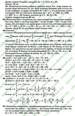 Длина стороны большего квадрата: 2х - 2 * 12,5; 2х = 25.
Ответ: 25 см.
42. Обозначим половицу возраста дедушки как х лет, тогда возраст де­
душки будет составлять 2х лет. Если дедушка проживет еще столько же
и еще половину, это будет составлять 2х + 2х + х, что по условию задачи
составляет 200 лет. Составим уравнение: 2х + 2х + х = 200; Ъх - 200;
х = 200 : 5; х = 40. Возраст дедушки 2х = 2 *40; 2х - 80.
. Ответ: возраст дедушки 80 лет.
43. Обозначим через х количество лет, через которое дочь будет вдвое младше,
чем отец. Через х лет отцу будет (34 + х) лет, дочери — (12 + х) лет. Учи­
тывая, что дочь будет в это время вдвое младше отца, составим уравнение:
34 + х - 2(12 + х); 34 + х = 24 + 2х х —2х - 24 - 34; - х = -1 0 ; х - 10.
Ответ: через 10 лет дочь будет вдвое младше отца.
44. Решение.
I способ. Обозначим количество быков в череде как х. Треть череды состав­
ляет быков, а две трети от —составляют —-—, или 70 быков. Получаем
3 3 3 3
0 V о.у
уравнение: —*—= 70; — = 70; 2х = 9 •70; 2х = 630; х ?=630 : 2; х - 315.
3 3 9
I I способ. Обозначим треть от трети всей череды как х быков, тогда треть
всей череды составляет Зх быков, а вся череда 3 •Зх быков, то есть 9х
быков. Так как пастух вел две трети от трети череды, то он вел 2х быков,
что составило 70 быков. Составим уравнение: 2х = 70; х = 70 : 2; х = 35.
Количество быков в череде 9х быков. 9х = 9 *35; 9х = 315.
Ответ: в череде 315 быков.
45. а) 3,7 - 1,2 : 0,4 * 3,7 - 12 : 4 = 3,7 - 3 = 0,7;
б) 2,8 + 8,1 : 2,7 = 2,8 + 81 : 27 = 2,8 + 3 = 5,8;
в) (7 - 8,5) : 0,5 = -1 ,5 : 0,5 = -1 5 : 5 = -3 ;
г) —4,9 : (2,3 - 1,6) = -4 ,9 : 0,7 = -4 9 : 7 = -7 ;
д) 3 : 0,2 + 8 •2,5 * 30 : 2 + 20 = 15 + 20 = 35;
е) 12,1 : 0,11 + 1 : (-0,2) = 1210 : 11 - 10 : 2 = 110 - 5 = 105;
е) 0,2® + 0,32= 0,008 + 0,09 = 0,098;
з) (-0 ,4 )2- 1,22= 0,16 - 1,44 = -1 ,2 8 ;
ж) (3 - 1,4) : 0,22= 1,6 : 0,04 = 160 : 4 =*40.
46. а) Если а = 2, то 2 а + 5 = 2 * 2 + 5 = 4 4 -5 = 9;
б) если т = 8, то 2,3 - 3т - 2,3 - 3 * 8 = 2,3 - 24 = - 21,7;
1в) если а = — и с = 0,5, то
3 2 3
о О 2 3 4 + 9 13 0 1
2а + Зс - 2 - + 3 0,5 = - + 1,5 = - + - = --------= — = 2 - ;
3 3 3 2 6 6 6
г) если а = — и с ~ 0,5, то
3
2 (а + 3с) = 2 Г| + 3 0,б) =
( 2 3
( Ь 1-5) -
Г2 3>
1 3
—+ —
3 2
= о 2 + 9 _ _ 11 1 1 ^ 11 э 2
6 6 0 Я 3 ~ 3
47, Обозначим коэффициент пропорциональности как х %тогда первое число
составляет 2х, второе — Зх, третье — 5х. Сумма этих чисел 2х + Зх + Ьх,
что по условию задачи равняется 300. Составим уравнение:
2х + Зя + Ъх - 300; 10х = 300; х = 30.
rg
w
w
w
.4book.org
w
ook.org
w
w
w
.4book.org
w
w
w
.4
w
.4book.org
w
w
w
.4book.org
w
w
w
.4book.
w
w
w
.4book.org
w
w
w
.4book.org
w
w
w
.4book.org
org
w
w
w
.4book.org
w
w
w
.4book.org
w
w
w
.4book.org
book.org
w
w
w
.4book.org
w
w
w
.4book.org
w
w
w
.4book.org
w
w
.4book.org
w
w
w
.4book.org
w
w
w
.4book.org
w
w
w
.4book.org
w
w
w
.4book.org
w
w
w
.4book.org
w
w
w
.4book.org
w
w
w
.4book.or
w
w
w
.4book.org
w
w
w
.4book.org
w
w
w
.4book.org
w
w
w
.4boo
w
w
w
.4book.org
w
w
w
.4book.org
w
w
w
.4book.org
w
w
w
w
w
w
.4book.org
w
w
w
.4book.org
w
w
w
.4book.org
w
w
.4book.org
w
w
w
.4book.org
w
w
w
.4book.o
book.org
w
w
w
.4book.org
w
w
w
.4b
.org
w
w
w
.4book.org
w
w
w
w
w
.4book.org
 