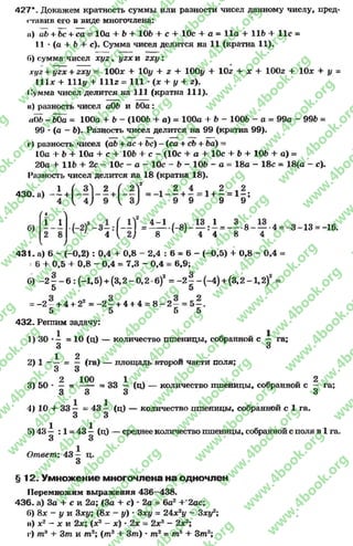 427*. Докажем кратность суммы или разности чисел данному числу, пред-
•тавив его в виде многочлена:
n) ab + Ьс + са —10а + 6+ 105 + с + 10с 4- а = 11а + lift + 11с =
11 * (а + 6+ с). Сумма чисел делится на 11 (кратна 11).
Г») сумма чисел х у г, yzx и г х у :
xyz + yzx + zxy ~ 100* + 10# + z + 100# + 10z + * + 100z + 10* + у =
111* + 111# + l l l z = 111 *(* + # + z).
Сумма чисел делится на 111 (кратна 111).
її) разность чисел а06 и 60а:
aOb - 60a = 100a + b - (1005 + a) = 100a + b - 1006 - a = 99a - 996 =
99 •(a - 6). Разность чисел делится на 99 (кратна 99).
і*) разность чисел (аб + ас нь6с) —(са + сб + 6а) =
10а + 6+ 10а + с + 106 + с - (10с + а + 10с + 6+ 106 + а) =
20а + 116 + 2с 10с - а —10с - 6- 106 - а = 18а - 18с = 18(а - с).
Разность чисел делится на 18 (кратна 18).
4 2 Л2
+ - = 1+ —= 1- ;
9 9 9
/ 4 ^
1 1
. 1 ( 3 2 ( 2 Г л 2
4 3 0 . « ) - + ^ - ] - + ^ — 1- -
= 1 —!-(-3 )- — Д = - - - 8~ — -4 = -3 -1 3 = -16.
' 1 4  2) 8 4 4 8 4
/
431. а) 6 - (-0,2) : 0,4 + 0,8 - 2,4 : 6= 6- (-0,5) + 0,8 - 0,4 =
=6+ 0,5 + 0,8 - 0,4 = 7,3 - 0,4 = 6,9;
б) - 2 - —6 :(-1 ,5 ) + (3 ,2 -0 ,2 -в )2= - 2 § - ( - 4 ) + (3 ,2 -1 ,2 )2=
5 5
= -2 —+ 4 + 22= - 2 —+ 4 + 4 = 8—2 —= 5 —,
5 5 5 5
432. Решим задачу:
1) 30 •- =10 (ц) — количество пшеницы, собранной с ^ га;
3 3
1 2
2) 1—— = — (га) — площадь второй части поля;
3 3
т гл 2 ЮО ^ 1 ^ С. ~ 23) 50 * — = ----- = 33 — (ц) — количество пшеницы, собранной с — га;
3 3 3 3
4) 10 + 33 — = 4 3 — (ц) — количество пшеницы, собранной с 1 га.
3 3
5) 43 ^ : 1 = 43 ^ (ц) — среднее количество пшеницы, собранной с поля в 1 га.
Ответ: 4 3 — ц.
3
§ 12. Умножение многочлена на одночлен
Перемножим выражения 436—438.
436- а) За + с и 2а; (За + с) * 2а = 6а2+'2ас;
6) 8* - у и 3*#; (8* - #) * Зху = 24* 2# —З*#2;
в) х2 - * и 2* ; (*2- *) * 2* = 2*3- 2* 2;
г) т3 + 3т и т2; (т3 + 3т) * т2 = т5 + Зт3;
rg
w
w
w
.4book.org
w
ook.org
w
w
w
.4book.org
w
w
w
.4
w
.4book.org
w
w
w
.4book.org
w
w
w
.4book.
w
w
w
.4book.org
w
w
w
.4book.org
w
w
w
.4book.org
org
w
w
w
.4book.org
w
w
w
.4book.org
w
w
w
.4book.org
book.org
w
w
w
.4book.org
w
w
w
.4book.org
w
w
w
.4book.org
w
w
.4book.org
w
w
w
.4book.org
w
w
w
.4book.org
w
w
w
.4book.org
w
w
w
.4book.org
w
w
w
.4book.org
w
w
w
.4book.org
w
w
w
.4book.or
w
w
w
.4book.org
w
w
w
.4book.org
w
w
w
.4book.org
w
w
w
.4boo
w
w
w
.4book.org
w
w
w
.4book.org
w
w
w
.4book.org
w
w
w
w
w
w
.4book.org
w
w
w
.4book.org
w
w
w
.4book.org
w
w
.4book.org
w
w
w
.4book.org
w
w
w
.4book.o
book.org
w
w
w
.4book.org
w
w
w
.4b
.org
w
w
w
.4book.org
w
w
w
w
w
.4book.org
 