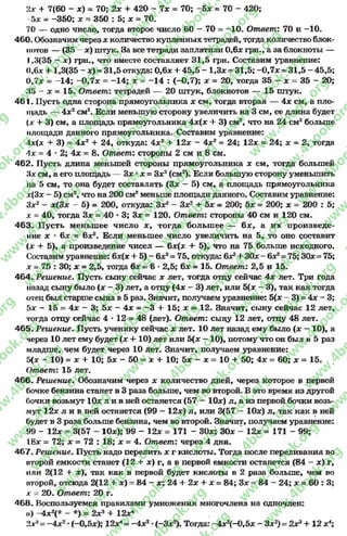 2* + 7(60 - *) = 70; 2х + 420 - 7* = 70; -5 * = 70 - 420;
-5х - -350; х = 350 : 5; х = 70.
70 — одно число, тогда второе число 60 - 70 = -1 0 . Ответ: 70 и -10.
460. Обозначим через х количество купленных тетрадей, тргда количество блок­
нотов — (35 - х) штук. За все тетради заплатили 0,6* грн., а за блокноты —
1,3(35 - х) грн., что вместе составляет 31,5 грн. Составим уравнение:
0,6* + 1,3(35 - *)= 31,5 откуда: 0,6* + 45,5 - 1,3*= 31,5; —0,7* = 31,5 - 45,5;
0,7* = -14; -0 ,7 * = -14; х = -1 4 : (-0,7); * = 20, тогда 35 - * = 35 - 20;
35 - * = 15. Ответ: тетрадей — 20 штук, блокнотов — 15 штук.
461. Пусть одна сторона прямоугольника * см, тогда вторая — 4* см, а пло­
щадь — 4*2см2. Если меньшую сторону увеличить на 3 см, ее длина будет
+ 3) см, а площадь прямоугольника 4*(* + 3) см2, что на 24 см2больше
площади данного прямоугольника. Составим уравнение:
х{х + 3) = 4*2+ 24, откуда: 4*2+ 12* - 4*2= 24; 12* = 24; х = 2, тогда
4* = 4 * 2; 4 * = 8. Ответ: стороны 2 см и 8 см.
462. Пусть длина меньшей стороны прямоугольника * см, тогда большей
’Ах см, а его площадь — 3* ** = З*2(см2). Если большую сторону уменьшить
на 5 см, то она будет составлять (3* - 5) см, а площадь прямоугольника
х(3* —5) см2, что на 200 см2меньше площади данного. Составим уравнение:
Зх2 - х(3х - 5) = 200, откуда: З*2- З*2+ 5* = 200; 5* = 200; * = 200 : 5;
х = 40, тогда Зх = 40 * 3; 3* = 120. Ответ: стороны 40 см и 120 см.
463. Пусть меньшее число * , тогда большее — 6* , а их произведе­
ние * * 6* = 6х2. Если меньшее число увеличить на 5, то оно составит
(* + 5), а произведение чисел — 6*(* + 5), что на 75 больше исходного.
Составим уравнение: 6х(х + 5) —6*2= 75, откуда: б*2+ 30*—б*2= 75; 30*= 75;
* = 75 : 30; * = 2,5, тогда 6* = 6•2,5; 6* = 15. Ответ: 2,5 и 15.
464. Решение. Пусть сыну сейчас * лет, тогда отцу сейчас 4* лет. Три года
назад сыну было (* - 3) лет, а отцу (4* - 3) лет, или 5(* - 3), так как тогда
отец был старше сына в 5 раз. Значит, получаем уравнение: 5(* - 3) = 4* - 3;
5* —15 = 4 * - 3; 5* - 4* = —3 + 15; * = 12. Значит, сыну сейчас 12 лет,
тогда отцу сейчас 4 * 12 = 48 (лет). Ответ: сыну 12 лет, отцу 48 лет.
465. Решение. Пусть ученику сейчас * лет. 10 лет назад ему было (* - 10), а
через 10 лет ему будет (* 4- 10) лет или 5(* - 10), потому что он был в 5 раз
младше, чем будет через 10 лет. Значит, получаем уравнение:
5(* - 10) = ж + 10; 5* - 50 = ж+ 10; Ьх - а: = 10+ 50; 4* = 60; * = 15.
Ответ: 15 лет.
466- Решение. Обозначим через * количество дней, через которое в первой
бочке бензина станет в 3 раза больше, чем во второй. В это время из другой
бочки возьмут 10* л и в ней останется (57 - 10*) л, а из первой бочки возь­
мут 12* л и в ней останется (99 —12*) л, или 3(57 - 10*) л, так как в ней
будет в 3 раза больше бензина, чем во второй. Значит, получаем уравнение:
99 - 12* = 3(57 - 10*); 99 - 12* = 171 - 30*; 30* - 12* = 171 - 99;
18х = 72; * = 72 : 18; * = 4. Ответ: через 4 дня.
467. Решение. Пусть надо перелить * г кислоты. Тогда после переливания во
второй емкости станет (12 + х) г, а в первой емкости останется (84 - *) г,
или 2(12 + *), так как в первой будет кислоты в 2раза больше, чем во
второй, отсюда 2(12 + *) = 84 - х; 24 + 2* + * = 84; Зх = 84 —24; * = 60 : 3;
х - 20. Ответ: 20 г.
468. Воспользуемся правилами умножения многочлена на одночлен:
и) -4дс2(* - *) = 2*3+ 12*4
2*3= -4 *2*(-0,5*); 12хл= -4 *2•(-3 * 2). Тогда: -4 * 2(-0,5* - Зх2) = 2*3+ 12 х4;
rg
w
w
w
.4book.org
w
ook.org
w
w
w
.4book.org
w
w
w
.4
w
.4book.org
w
w
w
.4book.org
w
w
w
.4book.
w
w
w
.4book.org
w
w
w
.4book.org
w
w
w
.4book.org
org
w
w
w
.4book.org
w
w
w
.4book.org
w
w
w
.4book.org
book.org
w
w
w
.4book.org
w
w
w
.4book.org
w
w
w
.4book.org
w
w
.4book.org
w
w
w
.4book.org
w
w
w
.4book.org
w
w
w
.4book.org
w
w
w
.4book.org
w
w
w
.4book.org
w
w
w
.4book.org
w
w
w
.4book.or
w
w
w
.4book.org
w
w
w
.4book.org
w
w
w
.4book.org
w
w
w
.4boo
w
w
w
.4book.org
w
w
w
.4book.org
w
w
w
.4book.org
w
w
w
w
w
w
.4book.org
w
w
w
.4book.org
w
w
w
.4book.org
w
w
.4book.org
w
w
w
.4book.org
w
w
w
.4book.o
book.org
w
w
w
.4book.org
w
w
w
.4b
.org
w
w
w
.4book.org
w
w
w
w
w
.4book.org
 