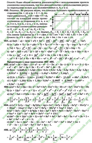 Ответ: более общим является доказательство с использованием правила
умножения многочленов, так как доказательство с использованием рисун­
ка справедливо только для положительных а, Ь, с и й.
490- Решение. Из рисунка видно, что площадь большого прямоугольника со
п
т
а dсторонами (т + п) и (а + Ь + с), ко­
торая равняется = (/zi+ п)(а + Ь+ с),
состоит из площадей шести прямо­
угольников со сторонами а и л, а и
т , 6и л, 6и т , с. и п, с и т , площа­
ди которых соответственно равняют-
ся = а * л, S2= а •т, S3 = Ь * га,
S4= Ь •77г, S5= с *п, S6= с * 771. Значит, S6ojj = Sj + S2+ S3+ S4 + S5 + S6, то
есть имеем тождество (а + Ь + с)(т + п) = ат + ап + Ът + Ьп + cm + сп.
Ответ: (с + 6+ c)(m + h) - ат + ап + bm + bn + cm + сп.
491. а) 2а(5 - а) - 5(2а + а2) + 2а2= &а — - )Я а - 5а2 + = - 5 а2;
б) (х —#)(х + 7) - (х + у)(х + 7) + 7у = х2+ 7х - ху - 7у - (ху + 7у + х2 +
+ 7х) + 7у = ^_ + ^ - x y - ^ - x y - 7 y - ^ _ - ^ + J ^ = 2ху - 7;
в) -(а 2- 3)(3 + а *)~ (х + З)2+ 6* = -(За2+ а4-"$Г- За2) - (х + 3)(х +3)+
+ 6x = - J î d * - a 4 + 9 + - (х2 + Зх + Зх + 9) + 6х =
= - а 1 + 9 —(х2+ 6х + 9) + 6х = - а 4+ 0 - х 2— —0 + & £ = - а 4- х г
Предоставим в виде многочлена 492—495.
492. а) (а2- 2а + 2Ха - 1) = а2*а - а2•1 - 2а *а - 2а •(-1) + 2*а + 2 *(-1) =
= а3—а2- 2а2+ 2а + 2а - 2 = а3—За2+ 4а - 2;
б) (0,1х - 1,2ÿXOtlx + 1,2#) = ОДх *ОДх + ОДх *1,2у - 1,2у *ОДх - 1,2у *1,2# =
= 0,01х2+ 0 *Ш у - Ог Ш у - 1,44у2= 0,01jc2- l,44j/2;
в) (2,5с + 7zX7z - 2,5с) = - 6,25с2 + 49z2- lJiVSgz = 49z2- 6,25с2;
г) (-0,3а - 1,2Ь)(-0,За + 1,2Ь) = 0,9а2- - 1,44Ь2=
= 0,9а2- 1,44Ь2.
493.а)(ж2+ Зх2+ 2Х х-5)= х 4- 5 х 2+ Зх2-1 5 х 2+ 2 х -1 0 = х 4-2 х 2-1 5 х 2+ 2 х -1 0 ;
б) (х + 1)(х8- х2 + х - 1) = х * £ + ,* * '- У '+ /-1 = ж4- 1;
в) (4а2- 2аЬ + fc2X2a + fc) = 8а3+ 4 g ^ - Arfü - Зоб*'+ +Ь2= 8а2+ fca;
27 2;
494. a) (x2+ 2jc2j/- 5xj/2- 3j/2)(5jc - 4j/)= 5x4- 4x2y +10x3ÿ - 8xV - 25x2y2+
+ 20x#3- 15xi/3 + 12yA= бх4+ 6x8i/ - SSx2y2 +5xi/3+ 12y4;
б) (a3 + 3a2c - Зас2+ 4с3)(2а + Зс) = 2а4+ За3с + 6аас + 9а2с2- 6а2с2- 9ас3+
+ 8ас3+ 12с4= 2а4+ 9а3с + За2с2—ас3+ 12с4;
в) (4а2- За + IX«2+ 2а + 1) = 4а4+ 8а3+ 4а2- За3- 6а2- За + а2+ 2а + 1 =
= 4а4+ 5а3—а2- а + 1;
г) (2х2 - 5х + IX *2 - 2х - 1) = 2Х4 - 4х3
4- х2—2х —1 = 2х4 - 9х3 + 9х2 + Зх - 1.
1.
2х2- 5х3+ 10х2+ 5х +
ч f l 1 , 1 V l 1 ^ 1 ^4 9 5 -а) —а + —Ь + —с —а — Ь + —с 
U 3 2 Д З 2 4 )
1 2 I ^ 1 1 *— а — аЪл ас н— аЬ
12 8 16 9
1и 1 ь 1—Ь + — Ьс + —ас
6 12 6
1«. 1 2—Ьс + —с
4 8
rg
w
w
w
.4book.org
w
ook.org
w
w
w
.4book.org
w
w
w
.4
w
.4book.org
w
w
w
.4book.org
w
w
w
.4book.
w
w
w
.4book.org
w
w
w
.4book.org
w
w
w
.4book.org
org
w
w
w
.4book.org
w
w
w
.4book.org
w
w
w
.4book.org
book.org
w
w
w
.4book.org
w
w
w
.4book.org
w
w
w
.4book.org
w
w
.4book.org
w
w
w
.4book.org
w
w
w
.4book.org
w
w
w
.4book.org
w
w
w
.4book.org
w
w
w
.4book.org
w
w
w
.4book.org
w
w
w
.4book.or
w
w
w
.4book.org
w
w
w
.4book.org
w
w
w
.4book.org
w
w
w
.4boo
w
w
w
.4book.org
w
w
w
.4book.org
w
w
w
.4book.org
w
w
w
w
w
w
.4book.org
w
w
w
.4book.org
w
w
w
.4book.org
w
w
.4book.org
w
w
w
.4book.org
w
w
w
.4book.o
book.org
w
w
w
.4book.org
w
w
w
.4b
.org
w
w
w
.4book.org
w
w
w
w
w
.4book.org
 
