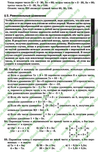 Тогда первое число 2х = 2 *30, 2х = 60; второе число Зх = 3 * 30, Зх = 90;
третье число 5* = 5 * 30, 5х - 150.
Отпветг число 300 является суммой чисел 60, 90, 150.
§ 2. Равносильные уравнения
Чтобы доказать равносильность уравнений, надо доказать, что они име­
ют одни и те же корни или совсем не имеют,корней. Можно также путем
выполнения преобразований из одного уравнения получить другое, ему
равносильное. Для этого можно в любой части уравнения раскрыть скоб­
ки, свести подобные члены; перенести любой член из одной части урав­
нения в другую, заменив его знак на противоположный; обе части урав­
нения умножить или разделить на одно и то же число, отличающееся от
нуля. В результате указанных действий всегда, кроме исключительных
случаев, получим уравнение, равносильное данному. Исключительными
являются случаи, когда в результате преобразований хотя бы в одной
из частей уравнения исчезает деление на выражение с переменной или
сокращается квадратный корень из выражения с переменной. В таком
случае следует указывать значения переменной, при которых возникает
деление на нуль или извлечение квадратного корня из отрицательного
числа, и исключить эти значения из решения уравнения, об этом вы
узнаете в следующем классе.
ш
I
ш
X
о
к
гО-I
о
53. Подберем к каждому из уравнений равносильное, используя основные
свойства уравнений.
а) Если в уравнении 7х + 8 = 10 перенести слагаемое 8 в правую часть,
получим равносильное уравнение 7х = 10 - 8.
б) Если в уравнении 12 - Зх = 0 перенести уменьшаемое 12 в правую часть,
получим равносильное уравнение -З х = - 12.
в) Если в уравнении 5х - 2 = 2х —5 члены уравнения, которые содержат
х, перенести в левую часть, а те, которые не содержат х, в правую, полу­
чим равносильное уравнение 5х - 2х = —5 + 2.
ос^ 3
г) Если обе части уравнения -------= 3 —х умножить на 5, получим рав-
5
носильное уравнение х + 3 = 15 - 5х.
1 3
д) Если обе части уравнения —•(3 - 6х) = —умножить на 4, получим рав-
2 4
носильное уравнение 2(3 - 6х) = 3.
е) Если обе части уравнения —+ Зх = х умножить на 3, получим равно-
3
сильное уравнение 1 + 9х = Зх.
54. Перенесем члены с переменными из правой части в левую, а без пере­
менных — в правую:
а) 12х - 3 = х + 2; б) 152 + 8 = 2г; в) - т - —- 3 - —пг;
12* - * = 2 + 3. 15г - 2г = - 8. 2 3 2
1 1 о 2—т + —т = 3 + —.
2 2 3
55. Перенесем члены с переменными из левой части в правую, а без пере­
менных — в левую:
а) 7х + 4 = 9х; б) 3 8 - 2 п - 2п; в) 1 - 0,5г = 1,5з;
4 = 9х - 7х. 38 = 2п + 2л. 1 = 1,5г -I- 0,5г.
rg
w
w
w
.4book.org
w
ook.org
w
w
w
.4book.org
w
w
w
.4
w
.4book.org
w
w
w
.4book.org
w
w
w
.4book.
w
w
w
.4book.org
w
w
w
.4book.org
w
w
w
.4book.org
org
w
w
w
.4book.org
w
w
w
.4book.org
w
w
w
.4book.org
book.org
w
w
w
.4book.org
w
w
w
.4book.org
w
w
w
.4book.org
w
w
.4book.org
w
w
w
.4book.org
w
w
w
.4book.org
w
w
w
.4book.org
w
w
w
.4book.org
w
w
w
.4book.org
w
w
w
.4book.org
w
w
w
.4book.or
w
w
w
.4book.org
w
w
w
.4book.org
w
w
w
.4book.org
w
w
w
.4boo
w
w
w
.4book.org
w
w
w
.4book.org
w
w
w
.4book.org
w
w
w
w
w
w
.4book.org
w
w
w
.4book.org
w
w
w
.4book.org
w
w
.4book.org
w
w
w
.4book.org
w
w
w
.4book.o
book.org
w
w
w
.4book.org
w
w
w
.4b
.org
w
w
w
.4book.org
w
w
w
w
w
.4book.org
 