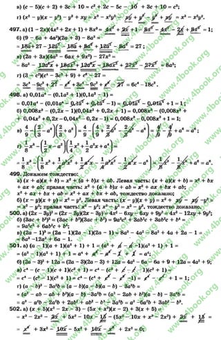 в) (с —5)(с + 2) 4- Зс 4- 10 = с2 + 2с —5с — jKf + Зс + 10 = с2;
г) (х2 - J/)(X - J/2) - У3 + xy = Х%- x V + = X* - Хгуг.
4 9 7 .а )(1 - 2х)(4х2+ 2х + 1) + вх3= + +  ^ + ^ = 1;
б) (9 - 6о + 4а2)(2а + 3) - 8а3= ===
^Л «^ '+ 27->2бг' -Л 8^ + ^ + >2йа' - ^ = 2 7 ;
в) (2а + 3*)(4а2- 6а* + 9л:2) - 27л:3=
= 8a3 - yZcfx + УЫ & + № fx - - ЗЯх? = 8аэ;
г) (3 - с2)(с4- Зс2+ 9) + с« - 27 =
= 3 ^ - ^ + ^ f - ;/ + 3 £ - ^ + ;/ - ^ = 6c4 - 1 8 c 2.
498. a) 0,01a4- (0.1а2+ IXO.la2- 1) =
= 0,01а4- (0,01a4- j W ^ + ^M^r - l ) = ^ 0lSr - p r01or + l = l ;
б) 0,008х3 - (0,2х - 1)(0,04х2 + 0,2х + 1) = 0,008х3 - (0,008х8 +
+ 0.04*2+ 0,2х - 0,04х2 - 0,2х - 1 ) = 0,008х3 - 0,008х3 +1 = 1;
499. Докажем тождество:
а) (л: + а)(х + 6) = л:2+ (а + b)x 4- ab. Левая часть: (х 4- а)(х+ Ъ) - х2 + Ъх
+ ах 4- аЪ; правая часть: х2 + (а + b)x + аЪ = х2 + ах 4- Ъх 4- аЪ;
л:24- ал; 4- fex 4- ab - х2 4 ах + Ьх + аЬ, тождество доказано;
б) (л: - у)(х + у) = х2- у2. Левая часть: (х - «/)(* + у) = л:24- ^ -у 2-
= х2 —у2; правая часть: х2 - у2; х2 —у2= х2 - у2чтождество доказано.
500- а) (2х - 3у)2= (2л: - Зу)(2х - 3#)*= 4х* - бху - бху + 9у2- 4Х2 - 12ху + 9у2;
б) (Зас 4 Ь2)2= (Зас + &2)(3ас 4- Ь2) = 9а2с24 3аЪ2с 4- За*2с + Ь* =
= 9а2с2+ 6аЬ2с 4 ЬА;
в) (2а - I )3= (2а - 1)(2а - 1)(2а - 1) = 8а3- 4а2- 8а24- 4а + 2а - 1 =
= 8а3-12а24- 6а - 1.
501. a) (a - 1)(а + 1Ха2+ 1) + 1 =(а2+/ - /{ -1)(а2+ 1) + 1=
= (а2- 1Ка2+ 1) + 1= а4+ + X = а4;
б) (2а - З)2+ 12а = (2а - ЗХ2а - 3) + 12а = 4а2- 6а - 6а + 9 + 12а = 4а2+ 9;
в) с * - ( с - 1)(с + 1Х<?2+ 1) = с4- (с2+ / - / - I X с2+ 1 ) =
= с4- (с2- 1)(с2+ 1) = с4 - (с4+ / - / - 1) = / - / +1 = 1;
г) (а - Ъ)3 - 3а 2Ь = (а - 6)(а - Ь)(а - Ь) - 3а2Ь =
= (а2- ab - аЬ + Ь2)(а - Ь) -3 a2b = (а2- 2ai> + 62)(а —£>) —3а2Ь =
= а3- а2Ь - 2а2Ь + 2аЬг + аЬ2 - Ь 3 ~ За2Ь = а3 - 6а2Ъ + ЗаЬ2- Ь3.
502. а) (х + 5)(х2- 2х - 3) - (5х + х2)(х - 2) + 3(х + 5) =
= х3- 2*2- + Ьх2 - 10х - ^ - (5х2- , 10х + х3- 2х2) + + 0 =
= ^ + Зх2- ,Шс - 5х2+ ,183с - + 2х2= 0;
rg
w
w
w
.4book.org
w
ook.org
w
w
w
.4book.org
w
w
w
.4b
w
.4book.org
w
w
w
.4book.org
w
w
w
.4book.
w
w
w
.4book.org
w
w
w
.4book.org
w
w
w
.4book.org
org
w
w
w
.4book.org
w
w
w
.4book.org
w
w
w
.4book.org
book.org
w
w
w
.4book.org
w
w
w
.4book.org
w
w
w
.4book.org
w
w
.4book.org
w
w
w
.4book.org
w
w
w
.4book.org
w
w
w
.4book.org
w
w
w
.4book.org
w
w
w
.4book.org
w
w
w
.4book.org
w
w
w
.4book.org
w
w
w
.4book.org
w
w
w
.4book.org
w
w
w
.4book.org
w
w
w
.4boo
w
w
w
.4book.org
w
w
w
.4book.org
w
w
w
.4book.org
w
w
w
w
w
w
.4book.org
w
w
w
.4book.org
w
w
w
.4book.org
w
w
.4book.org
w
w
w
.4book.org
w
w
w
.4book.o
book.org
w
w
w
.4book.org
w
w
w
.4bo
.org
w
w
w
.4book.org
w
w
w
w
w
.4book.org
 