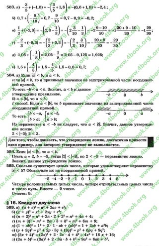 583. а) - 1 + (-1,8) = - f| +1, в! = -(0 ,6 +1,8) = - 2 ,4 ;
fi) 0,7 + 1 - — 1 = 0 , 7 - — = 0 , 7 - 0 , 9 = -0 ,2 ;
 10 J 10
9 - 1 0 , 3 0 + 9 - 1 0 29
2 ~ 3 Ö - = ~l 30 = ' 1i ö ;
20 + 9 29
30 3 0 ’
л) 2,05 + = 2,05 - ^ = 2,05 - 0,125 = 1,925;
с) 1,5 + (- | 1 = 1 , 5 - | = 1 , 5 - 0 , 8 = 0,7;
584. а) Если |а|< 6, и а < 6.
если |а|< 6, то а принимает значения из заштрихованной части координат­
ной прямой.
То есть -6 < а < Ь. Значит, а <Ь и данное _____ /^///////У/У УУУУУУ ^___>
утверждение правильное. -6 0 6
б) а < |б|, то а < 6.
I способ. Если а < |б|, то 6 принимает значения из заштрихованной части
координатной прямой. УУУУУУУУ /............. ,_______ /УУУУУу
ГЬ < -а , Га < -6, -а 0 а
> а ; [а > 6;
То есть
6 > а ; [а > 6;
Из неравенства а < -6 не следует, что а < |б|. Значит, данное утвержде-
ИМЙТТЛЖНЛние ложно.
2 < |—3|; 2 < 3 .
I
/(ля того, чтобы доказать, что утверждение ложно, достаточно привести
один пример, для которого утверждение не выполняется.
584. Если |а|< |б|, то а < 6.
Пусть а = 2, 6 = —3, тогда |2|< |-3|, но 2 < —3 — неравенство ложно.
Значит, данное утверждение ложно.
585. Сколько существует целых чисел, которые удовлетворяют неравенству
х< 5? Обозначьте их на координатной прямой.
-5 —4 -3 -2 -1 0 1 2 3 4 5
Четыре положительных целых числа, четыре отрицательных целых числа
и число нуль. Вместе — 9 чисел.
Ответ: 9.
§16. Квадрат двучлена
589. а) (а + с)2 = а2 + 2ас + с2;
б) (х + у)2= х2 + 2ху + с2;
в) (п + 2)2 = п2 + 2п •2 + 22= п2 + 4п + 4;
г) (т + З)2= т2 + 2т * 3 + З2= т2 + 6 т + 9;
д) (1 + аЬ)2 = I2 + 2 * 1 * аб + (аб)2 = 1 + 2аб + а2Ъ
е) (р + Зд)2 = р 2 + 2р * Зд + (Зд)2 = р 2 + 6рд + 9<72;
ж) (2х + 4)2= (2х)2 + 2 * 2х * 4 +42 =4х2 + 16 х + 16;
з) (За + Ь)2= (За)2 + 2 •За * 6 +Ь2= 9а2 +баб + б2.
rg
w
w
w
.4book.org
w
ook.org
w
w
w
.4book.org
w
w
w
.4
w
.4book.org
w
w
w
.4book.org
w
w
w
.4book.
w
w
w
.4book.org
w
w
w
.4book.org
w
w
w
.4book.org
org
w
w
w
.4book.org
w
w
w
.4book.org
w
w
w
.4book.org
book.org
w
w
w
.4book.org
w
w
w
.4book.org
w
w
w
.4book.org
w
w
.4book.org
w
w
w
.4book.org
w
w
w
.4book.org
w
w
w
.4book.org
w
w
w
.4book.org
w
w
w
.4book.org
w
w
w
.4book.org
w
w
w
.4book.or
w
w
w
.4book.org
w
w
w
.4book.org
w
w
w
.4book.org
w
w
w
.4boo
w
w
w
.4book.org
w
w
w
.4book.org
w
w
w
.4book.org
w
w
w
w
w
w
.4book.org
w
w
w
.4book.org
w
w
w
.4book.org
w
w
.4book.org
w
w
w
.4book.org
w
w
w
.4book.o
book.org
w
w
w
.4book.org
w
w
w
.4b
.org
w
w
w
.4book.org
w
w
w
w
w
.4book.org
 