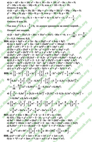 в) (* - 4У2= Sx + 16; х2 - Sx -4- 16 = 8* + 16; x2 - 8* - Sx = 0;
jc2 - 16x = 0; x(x - 16) = 0; x —0, или x - 16 = 0; x = 16.
Ответ: 0 или 16.
г) (5 - #)2 = 10# + 25; 25 - 10# 4- #2 = 10# + 25; #2 - 10# - 10# = 0;
#2 - 20# = 0; #(# - 20) = 0; # = 0, или # - 20 = 0; # = 20.
д) (1 - 2z f + 4z = 0; 1 - 4z + 4Z2 + 4z = 0; 4z2= -1 ; z2 =
4
Ответ: 0 или 20.
Так как z2 > 0, а - —< 0, то данное уравнение не имеет корней.
4
Ответ: нет корней.
е) (3 - 5х)2= 25х2; 9 - ЗОх + 25хг= 25х2; -3 0 * = -9 ; х = — ; х =
—30
х = 0,3. Ответ: 0,3.
6 0 4 . а) (х + 3у)2 = хг + 2х ■3у + (Зу)2= хг + 6ху + 9у1-,
б) (ш + 5аЬ)г = т 2 + 2 т - 5аЪ + (5аЬ)2= т2 + 10таЬ + 25а2Ь2;
в) (7 + а2)2 = 72 + 2 ■7 •а2 + (а2)2 = 49 + 14а2 + о4;
г) (2х + у3)2= (2х)2 + 2 •2х •у3 + (у3)2 = 4х2 + 4ху3 + у6;
д) (Зс2 + у)2= (Зс2)2 + 2 •Зс2- у + у2= 9с4 + 6с2у + у2;
е) (5х2 - у3)2= (5х2)2 - 2 - 5х2 •у3 + (у3)2 = 25Х4 - 10х2у® + у®.
605. а) (0,2с - р3)2= (0,2с)2 - 2 •0,2с •р3 + (р3)2= 0,04с2 - 0,4ср3 + р6;
б) (1,2 + 2q3f = 1,2s + 2 - 1,2 •2q3 + (2g3)2= 1,44 + 4,8?3 + 4g°;
в) (4x2 - 3y2)2= (4x2)2 - 2 •4x2 - Зуг + (Зу2)2= 16X4 - 24хгу2 + 9y4;
г ) (a2 — 8c5)2= (a2)2 - 2a2 • 8c5 + (8c5)2= a 4 — 16a2c5 + 64c10;
д) (—x + у3)2= (у3 —x)2= (у3)2 - 2y3x + x2 = у0 - 2y3x + x2.
6 0 6 .a) f | - 2 c 2l = f| + 2c2j + 2 -| -2 c2 +(2c2)2 = ^ + 2c2+ 4c4;
б) ^0,3x3 + ^ c j = f ^ c - 0 ,3 x 3j = ^ j -2• i c -0,Зх3 + (0,Зх3)г =
= — cx3 +0,09x6 = — -ОДбсх3 +0,09x°;
16 2 16
в) ^ c - 0 , 5 a 2j = (0,2c + 0,5a2)2 = (0,2c)2+ 2-0,2c-0,5a2+ (0,5a2)2
= 0 ,04c2 + 0 ,2a2c + 0 ,25a4;
Л (2 з , 1 V (2 3 3f (2 ,V „ 2 3 3 (3 f
r) —m - 1 —x = —m — x = —m - 2 —m —jc+ —x =
1,3 2 J {S 2) 3 ) 3 2 2 )
= —m6 - 2m3x + —я:2 = —m6 - 2m3x + 2 —x2.
9 4 9 4
607. a) x2 -fr 12л: + 36 = л:2 4- 2 * л; * 6 + 62= (л: 4- 6)2;
б) 121 - 22# + #2= l l 2 - 2 * 11 *у 4- #2 = (11 - #)2;
в) 9a2 - 30a6 + 25Ь2= (За)2 - 2 * За •56 + (56)2= (За - 5Ь)2;
г) 16m2 4- 16mn + 4п2 = (4 т )24- 2 * 4 т * 2п4- (2п)2= (4 т 4- 2п)2;
д) 0,25л:2 - л: 4- 1 = (0,5л:)2 - 2 * 0,5л: * 1 4- I2 + (0,5л: - I)2;
е) — а2 +а6 + 962 = ( - а | + 2 ~ а - З Ь + (ЗЬ)2 = [ i a + 3fc| .
36 6 ) 6 ^6 )
608. а) (* 4- Ь)2 = с2 4- 2сЬ 4- Ъ2; (с 4- Ь)2= с2 4- 2с6 4- Ь2;
б) (а 4- *)2 = а2 4- 2 а т 4- *; (а 4- т ) 2= а2 4- 2 а т 4- т 2;
rg
w
w
w
.4book.org
w
ook.org
w
w
w
.4book.org
w
w
w
.4
w
.4book.org
w
w
w
.4book.org
w
w
w
.4book.
w
w
w
.4book.org
w
w
w
.4book.org
w
w
w
.4book.org
org
w
w
w
.4book.org
w
w
w
.4book.org
w
w
w
.4book.org
book.org
w
w
w
.4book.org
w
w
w
.4book.org
w
w
w
.4book.org
w
w
.4book.org
w
w
w
.4book.org
w
w
w
.4book.org
w
w
w
.4book.org
w
w
w
.4book.org
w
w
w
.4book.org
w
w
w
.4book.org
w
w
w
.4book.or
w
w
w
.4book.org
w
w
w
.4book.org
w
w
w
.4book.org
w
w
w
.4boo
w
w
w
.4book.org
w
w
w
.4book.org
w
w
w
.4book.org
w
w
w
w
w
w
.4book.org
w
w
w
.4book.org
w
w
w
.4book.org
w
w
.4book.org
w
w
w
.4book.org
w
w
w
.4book.o
book.org
w
w
w
.4book.org
w
w
w
.4b
.org
w
w
w
.4book.org
w
w
w
w
w
.4book.org
 