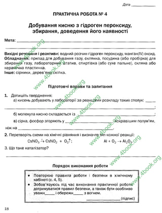 ПРАКТИЧНА РОБОТА № 4
Добування кисню з гідроген пероксиду,
збирання, доведення його наявності
Мета:_____________________________________________________
Вихідні речовини і реактиви: водний розчин гідроген пероксиду, манган(І/) оксид.
Обладнання: прилад для добування газу, склянка, посудина (або пробірка) для
збирання газу, лабораторний штатив, спиртівка (або сухе пальне), скляна або
керамічна пластинка.
Інше: сірники, дерев’яна скіпка.
Підготовчі вправи та запитання
1. Допишіть твердження:
а) кисень добувають у лабораторії за реакціями розкладу таких сполук:
б) молекула кисню складається із _________________________________________;
в) сірка, фосфор згоряють у __________________________ яскравішим полум’ям,
ніж н а __________________________________________________ .
2. Перетворіть схеми на хімічні рівняння і визначте тип кожної реакції:
С эШ з СэЫОз + 02Т ; АІ + 02-> АІ20 3.
3. Що таке каталізатор?
Порядок виконання роботи
• Повторюю правила роботи і безпеки в хімічному
кабінеті (с. 4, 5).
• Зобов’язуюсь під час виконання практичної роботи
дотримуватися правил безпеки, а також бути особливо
уважн і обережн з вогнем.
__________________ (підпис)
w
w
w
.
4
b
o
o
k
.
o
r
g
w
w
w
.
4
b
o
o
k
.
o
r
g
w
w
w
.
4
b
o
o
k
.
o
r
g
w
w
w
.
4
b
o
o
k
.
o
r
g
w
w
w
.
4
b
o
o
k
.
o
r
g
w
w
w
.
4
b
o
o
k
.
o
r
g
w
w
w
.
4
b
o
o
k
.
o
r
g
добувати кисень лабораторним методом витіснення повітря
2 атомів Оксигену
каталізатор - речовина, що не вступає в реакцію, не впливає на склад
продуктів, але значно пришвидшує перебіг реакції
ніж, наприклад, карбон (С)
 