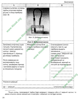 Закінчення
1 2 3
ставлю в штатив, а кінець
трубки опускаю майже
до дна1в іншу пробірку
(мал. 9)
•
Мал. 9. Добування кисню
Етап 3. Виявлення кисню
Запалюю спиртівку (сухе
пальне). Підпалюю від
полум’я довгу дерев’яну
скіпку і, злегка
пригасивши її, підношу
до отвору пробірки.
Після завершення
експерименту гашу
скіпку, розбираю прилад
і виливаю рідину із нього
в спеціальну посудину
Жевріюча скіпка біля
отвору пробірки яскраво
спалахує
Спалахування скіпки
свідчить про те, що
пробірка вщерть
заповнена
(назва газу). Зібраний газ
має такі фізичні
властивості (вказати,
забарвлений чи
безбарвний, важчий чи
легший за повітря тощо):
Рівняння реакції:
Не — оеакиія (сполучення, розкладу)
1
Якщо кінець газовідвідної трубки буде всередині посудини або в її верхній частині, то
деяка кількість кисню змішається з повітрям, і зібраний газ не буде чистим.
w
w
w
.
4
b
o
o
k
.
o
r
g
w
w
w
.
4
b
o
o
k
.
o
r
g
w
w
w
.
4
b
o
o
k
.
o
r
g
w
w
w
.
4
b
o
o
k
.
o
r
g
w
w
w
.
4
b
o
o
k
.
o
r
g
w
w
w
.
4
b
o
o
k
.
o
r
g
w
w
w
.
4
b
o
o
k
.
o
r
g
киснем
безбарвний газ,
важчий за повітря
сполучення
(жевріюча скібка - С (карбон)
 