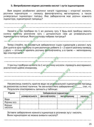 5. Випробування водних розчинів кислот і лугів індикаторами
Вам видано розбавлені розчини натрій гідроксиду і нітратної кислоти,
розчини індикаторів — лакмусу, фенолфталеїну, метилоранжу, а також
універсальні індикаторні папірці. Яке забарвлення має розчин кожного
індикатора, індикаторний папірець?
Налийте у три пробірки по 1 мл розчину лугу. У будь-якій пробірці змочіть
скляну паличку розчином лугу і доторкніться нею до універсального
індикаторного папірця. Якого кольору набуває папірець?
Тепер з ’ясуйте, як змінюється забарвлення інших індикаторів у розчині лугу.
Для цього в одну пробірку із цим розчином добавте 1— 2 краплі розчину лакмусу,
у другу — стільки ж крапель розчину фенолфталеїну, а в третю — метилоранжу.
Що спостерігаєте?
У три інші пробірки налийте по 1 мл розчину кислоти і проведіть експеримент,
аналогічний щойно описаному.
Насамкінець нанесіть краплю води на універсальний індикаторний папірець
за допомогою скляної палички. Чи змінилося його забарвлення? (так, ні).
Результати спостережень запишіть у таблицю:
Рідина Забарвлення індикатора
універсального фенолфталеїну метилоранжу лакмусу
Вода
Розчин лугу
Розчин
кислоти
Зіставте забарвлення кожного індикатора в розчинах лугу і кислоти.
Яким індикатором не можна виявити кислоту?
25
w
w
w
.
4
b
o
o
k
.
o
r
g
w
w
w
.
4
b
o
o
k
.
o
r
g
w
w
w
.
4
b
o
o
k
.
o
r
g
w
w
w
.
4
b
o
o
k
.
o
r
g
w
w
w
.
4
b
o
o
k
.
o
r
g
w
w
w
.
4
b
o
o
k
.
o
r
g
w
w
w
.
4
b
o
o
k
.
o
r
g
лакмус - фіолетовий, фенолфталеїн - безбарвний, метило оранжевий -
оранжевого кольорів. Індикаторний папірець - жовто-зеленуватого кольору.
фіолетовий
лакмус=синій колір
фенолфталеїн=малиновий колір
метилоранжевий=жовтий колір
лакмус=червоний колір
фенолфталеїн=безбарвний
метилоранжевий= рожевий колір
жовто-зелене
синьо-фіолетовий
червоно-жовтий
безбарвний
малиновий
безбарвний
оранжевий
жовтий
рожевий
фіолетовий
синій
червоний
фенолфталеїном
 