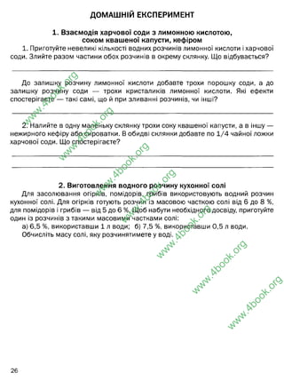 ДОМАШНІЙ ЕКСПЕРИМЕНТ
1. Взаємодія харчової соди з лимонною кислотою,
соком квашеної капусти, кефіром
1. Приготуйте невеликі кількості водних розчинів лимонної кислоти і харчової
соди. Злийте разом частини обох розчинів в окрему склянку. Що відбувається?
До залишку розчину лимонної кислоти добавте трохи порошку соди, а до
залишку розчину соди — трохи кристаликів лимонної кислоти. Які ефекти
спостерігаєте — такі самі, що й при зливанні розчинів, чи інші?
2. Налийте в одну маленьку склянку трохи соку квашеної капусти, а в іншу —
нежирного кефіру або сироватки. В обидві склянки добавте по 1/4 чайної ложки
харчової соди. Що спостерігаєте?
2. Виготовлення водного розчину кухонної солі
Для засолювання огірків, помідорів, грибів використовують водний розчин
кухонної солі. Для огірків готують розчин із масовою часткою солі від 6 до 8 %,
для помідорів і грибів — від 5 до 6 %. Щоб набути необхідного досвіду, приготуйте
один із розчинів з такими масовими частками солі:
а) 6,5 %, використавши 1 л води; б) 7,5 %, використавши 0,5 л води.
Обчисліть масу солі, яку розчинятимете у воді.
26
w
w
w
.
4
b
o
o
k
.
o
r
g
w
w
w
.
4
b
o
o
k
.
o
r
g
w
w
w
.
4
b
o
o
k
.
o
r
g
w
w
w
.
4
b
o
o
k
.
o
r
g
w
w
w
.
4
b
o
o
k
.
o
r
g
w
w
w
.
4
b
o
o
k
.
o
r
g
w
w
w
.
4
b
o
o
k
.
o
r
g
утворення бульбашок - вуглексислого газу
так, такі самі (тільки меш інтенсивно)
Мала інтенсивність виділення бульбашок вуглекислого газу. Це пояснюється
тим, що кефір і сік пасути мають у складі молочну кислоту.
А) 1000 х 0,065 = 65 грам солі Б) 500 х 0,075=37, 5 грам солі
(грубі обрахунки)
більш
точний
обрахунок
 