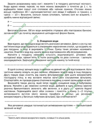 Зважте розраховану масу солі і висипте її в посудину достатньої місткості.
Якщо вдома немає терезів, на яких можна зважувати з точністю до 1 г, то
відбирайте певні порції солі столовою або чайною ложкою. Столова ложка
вміщує приблизно ЗО г крупнокристалічної солі (якщо її набрати «з гіркою»), а
чайна — 10 г. Визначте, скільки ложок (столових, чайних) солі ви візьмете, і
зробіть нижче відповідний запис:
а — ________________________________________________________________________
б — ________________________________________________________________________
Виготовте розчин. Об’єм води виміряйте літровою або півлітровою банкою;
заповнюйте її до початку звужування циліндричної форми банки.
3. Очищення води
Вам відомо, що природна вода містить розчинені речовини. Деякі з них під час
кип’ятіння води розкладаються з утворенням нерозчинних сполук, що осідають на
дно посудини, а іноді й вкривають її стінки. Суміш таких речовин називають
накипом. Очистити воду від накипу можна відстоюванням або фільтруванням.
Налийте у посудину невелику кількість водопровідної, річкової або
колодязної води, прокип’ятіть її, потім розподіліть по двох склянках і залиште
охолоджуватися. Зафіксуйте утворення часточок накипу та їхній колір:
В одній склянці залиште воду з накипом на деякий час для відстоювання. Коли
часточки накипу осядуть на дно склянки, обережно злийте воду в іншу посудину.
Другу порцію води очистіть від накипу фільтруванням. Для цього використайте
господарчу лійку, в яку вставте жмуток вати1 (він слугуватиме фільтром).
Спостерігайте, як прозора рідина стікатиме в посудину, а накип залишиться на ваті.
Виконайте також дослід, який імітує процес очищення води в побутовому
фільтрі. Налийте у дві невеликі склянки води. Добавте в одну склянку краплю
розчину брильянтового зеленого, або зеленки, а в другу — краплю йодної
настоянки. Перемішайте вміст обох склянок і помістіть у кожну 1— 2 пігулки
активованого вугілля (його можна придбати в аптеці; цю речовину
використовують у багатьох побутових фільтрах). Що спостерігаєте?
Яка речовина швидше поглинається активованим вугіллям — брильянтовий
зелений чи йод?
1
3амість вати можна використати марлю, склавши її в кілька разів.
27
w
w
w
.
4
b
o
o
k
.
o
r
g
w
w
w
.
4
b
o
o
k
.
o
r
g
w
w
w
.
4
b
o
o
k
.
o
r
g
w
w
w
.
4
b
o
o
k
.
o
r
g
w
w
w
.
4
b
o
o
k
.
o
r
g
w
w
w
.
4
b
o
o
k
.
o
r
g
w
w
w
.
4
b
o
o
k
.
o
r
g
дві столових і 1 чайну
1 столову і 1 чайну
накип світло-коричневого кольору на стінках
вугілля активно адсорбує забарвлену воду (точніше зеленку або йод).
розчин йоду
 