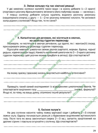 3. Зміна кольору під час хімічної реакції
У дві невеликі склянки налийте трохи води і в кожну добавте 1— 2 краплі
спиртового розчину брильянтового зеленого (його побутова назва — «зеленка»).
У першу склянку добавте кілька крапель водного розчину амоніаку
(нашатирного спирту), у другу — 1— 2 мл розчину лимонної кислоти. Чи змінився
колір рідини у склянках? Якщо так, то як саме?
4. Каталітична дія речовин, які містяться в овочах,
на розклад гідроген пероксиду
Перевірте, чи містяться в овочах речовини, що здатні, як і манган(І/) оксид,
прискорювати реакцію розкладу гідроген пероксиду.
Підготуйте невеликі шматочки свіжих овочів (картоплі, моркви, буряка, чорної
редьки, кореня селери тощо). Нанесіть на кожний шматочок по 2— 3 краплі розчину
гідроген пероксиду (цей розчин можна придбати в аптеці). Що спостерігаєте?
На якому зразку (зразках) кисень виділяється найбільш інтенсивно?
Проведіть такий самий експеримент із відвареними шматочками овочів. Чи
спостерігаєте виділення га з у ________________________________ (назва, формула)?
Якщо ні, то чому, на вашу думку, отримано інший результат?
5. Гасіння полум’я
На дно склянки насипте чайну ложку харчової соди і добавте 2— 3 столові
ложки оцту. Одразу починається реакція з бурхливим виділенням вуглекислого
газу. Після того як вона закінчиться (через 2— 3 хв.), запаліть закріплений на
дротині сірник і повільно опускайте у склянку. Що спостерігаєте?
w
w
w
.
4
b
o
o
k
.
o
r
g
w
w
w
.
4
b
o
o
k
.
o
r
g
w
w
w
.
4
b
o
o
k
.
o
r
g
w
w
w
.
4
b
o
o
k
.
o
r
g
w
w
w
.
4
b
o
o
k
.
o
r
g
w
w
w
.
4
b
o
o
k
.
o
r
g
w
w
w
.
4
b
o
o
k
.
o
r
g
освітлення зеленки-, а значить цими речовинами можна видаляти плями
зеленки з одягу і шкіри.
Забарвлення змінюється - овочі буріють, коричневіють - все завдяки
пігментам овочевого соку (хінонам, гідрохінонам), який окиснюється та
ферментів клітин овочів (пероксидази, каталази) - які спричиняють
утворенню СО2.
Корені селери
вуглекислого
Ферменти - білкові сполуки, після варки денатурують, втрачають свою
функцію. Тому каталази і пероксидази не можуть функціонувати
його затухання. Вуглекислий газ не підтримує горіння
 