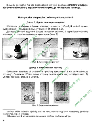 Візьміть до уваги: під час проведення хімічних дослідів нагрівати речовини
або розчини потрібно у верхній частині полум’я, де температура найвища.
Найпростіші операції в хімічному експерименті
Дослід 2. Приготування розчину солі
Шпателем відбираю з банки невелику кількість (1/3— 1/4 чайної ложки)
кухонної солі1і поміщаю в хімічну склянку об’ємом 50 мл.
Доливаю до солі воду (не більше половини склянки) і перемішую скляною
паличкою до повного розчинення речовини (мал. 1).
Дослід 3. Переливання розчину
Обережно наливаю зі склянки в пробірку приблизно 2 мл виготовленого
розчину2. Половину об’єму цього розчину переливаю в іншу пробірку (мал. 2).
Обидві пробірки ставлю в штатив.
Ш
Мал. 1. Приготування розчину
Ч
Мал. 2. Переливання розчину
вчитель може замінити кухонну сіль на кальциновану соду або забарвлену речовину
(наприклад, мідний купорос).
2
Об'єм розчину 2 мл відповідає його шару в пробірці приблизно у 2 см.
w
w
w
.
4
b
o
o
k
.
o
r
g
w
w
w
.
4
b
o
o
k
.
o
r
g
w
w
w
.
4
b
o
o
k
.
o
r
g
w
w
w
.
4
b
o
o
k
.
o
r
g
w
w
w
.
4
b
o
o
k
.
o
r
g
w
w
w
.
4
b
o
o
k
.
o
r
g
w
w
w
.
4
b
o
o
k
.
o
r
g
 