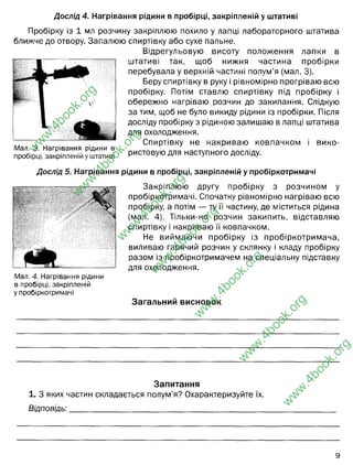 Дослід 4. Нагрівання рідини в пробірці, закріпленій у штативі
Пробірку із 1 мл розчину закріплюю похило у лапці лабораторного штатива
ближче до отвору. Запалюю спиртівку або сухе пальне.
Відрегульовую висоту положення лапки в
штативі так, щоб нижня частина пробірки
перебувала у верхній частині полум’я (мал. 3).
Беру спиртівку в руку і рівномірно прогріваю всю
пробірку. Потім ставлю спиртівку під пробірку і
обережно нагріваю розчин до закипання. Слідкую
за тим, щоб не було викиду рідини із пробірки. Після
досліду пробірку з рідиною залишаю в лапці штатива
для охолодження.
Спиртівку не накриваю ковпачком і вико­
ристовую для наступного досліду.
Мал. 3. Нагрівання рідини в
пробірці, закріпленій у штативі
Дослід 5. Нагрівання рідини в пробірці, закріпленій у пробіркотримачі
Мал. 4. Нагрівання рідини
в пробірці, закріпленій
у пробіркотримачі
Закріплюю другу пробірку з розчином у
пробіркотримачі. Спочатку рівномірно нагріваю всю
пробірку, а потім — ту її частину, де міститься рідина
(мал. 4). Тільки-но розчин закипить, відставляю
спиртівку і накриваю її ковпачком.
Не виймаючи пробірку із пробіркотримача,
виливаю гарячий розчин у склянку і кладу пробірку
разом із пробіркотримачем на спеціальну підставку
для охолодження.
Загальний висновок
Запитання
1. З яких частин складається полум’я? Охарактеризуйте їх.
Відповідь:________________________________________________
w
w
w
.
4
b
o
o
k
.
o
r
g
w
w
w
.
4
b
o
o
k
.
o
r
g
w
w
w
.
4
b
o
o
k
.
o
r
g
w
w
w
.
4
b
o
o
k
.
o
r
g
w
w
w
.
4
b
o
o
k
.
o
r
g
w
w
w
.
4
b
o
o
k
.
o
r
g
w
w
w
.
4
b
o
o
k
.
o
r
g
Ми розгялнули будову полум"я, його характеристику і температурні
особливості. Нами було виявлено, що нижня частина полум"я - має
найменшу температуру, і біля неї утворюються часточки сажі від гноту. і
просякнутого парафіном. Найгарячіше полум"я у верхій частині, де ми і
нагрівали пробірки, дотримуючись правил безпеки, згідно завдань 4 і 5.
Нижня - темне полум"я, температура близько 350-500 С. Воно
темне, бо тут малий доступ до кисню, утворюються продукти
неповного згорання (сажа). Середня частина - гаряча і найбільш
яскрава. Верхня частина - найгарячіша, у ній відбувається
нагрівання пробірок,порцелянових чаш.
 