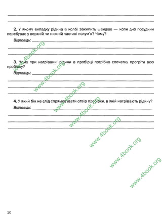 2. У якому випадку рідина в колбі закипить швидше — коли дно посудини
перебуває у верхній чи нижній частині полум’я? Чому?
Відповідь:__________________________________________________________________
3. Чому при нагріванні рідини в пробірці потрібно спочатку прогріти всю
пробірку?
Відповідь:__________________________________________________________________
4. У який бік не слід спрямовувати отвір пробірки, в якій нагрівають рідину?
Відповідь:__________________________________________________________________
w
w
w
.
4
b
o
o
k
.
o
r
g
w
w
w
.
4
b
o
o
k
.
o
r
g
w
w
w
.
4
b
o
o
k
.
o
r
g
w
w
w
.
4
b
o
o
k
.
o
r
g
w
w
w
.
4
b
o
o
k
.
o
r
g
w
w
w
.
4
b
o
o
k
.
o
r
g
w
w
w
.
4
b
o
o
k
.
o
r
g
Коли вона перебуває у верхній частині полум"я. Тут вища в
кілька раз температура, вільний доступ до кисню, завдяки чому
горіння відбувається інтенсивніше. Нижня частина полум"я має
температуру 350-500 С.
Щоб пробірка не тріснула, і не деформувалась
Від себе, і не в сторону ваших колег, які працють біля вас. Щоб
внаслідок википання речовини у пробірці вона не хлюпнула на
ваш одяг, або частини тіла (обличчя, руки).
 
