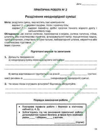 Дата
ПРАКТИЧНА РОБОТА № 2
Розділення неоднорідної суміші
Мета: розділити суміш, яка містить такі компоненти:
варіант 1 — деревні ошурки, пісок і кухонну сіль;
варіант2 — ошурки парафіну, дрібні кусочки тонкого мідного дроту і
кальциновану соду.
Обладнання: дві хімічні склянки, промивалка з водою, скляна паличка, лійка,
шпатель або пластмасова ложечка, фільтрувальний папір, порцелянова чашка,
пробіркотримач, спиртівка чи сухе пальне, лабораторний штатив, керамічна або
пластмасова підставка.
Інше: сірники.
Підготовчі вправи та запитання
1. Допишіть твердження:
а) неоднорідну суміш можна розділити методами__________________________
б) метод відстоювання ґрунтується на різній_______________________(густині,
масі) речовин в _______________________ (неоднорідній, однорідній) суміші.
2. Чи може пісок слугувати фільтром? Відповідь обґрунтуйте.
Порядок виконання роботи
• Повторюю правила роботи і безпеки в хімічному
кабінеті (с. 4, 5).
• Зобов’язуюсь під час виконання практичної роботи
дотримуватися правил безпеки, а також бути особливо
уважн і обережи з вогнем.
__________________ (підпис)
її
w
w
w
.
4
b
o
o
k
.
o
r
g
w
w
w
.
4
b
o
o
k
.
o
r
g
w
w
w
.
4
b
o
o
k
.
o
r
g
w
w
w
.
4
b
o
o
k
.
o
r
g
w
w
w
.
4
b
o
o
k
.
o
r
g
w
w
w
.
4
b
o
o
k
.
o
r
g
w
w
w
.
4
b
o
o
k
.
o
r
g
фільтруванням, відстоюванням, дією магніту
густині
неоднорідній
Так, може. Він і використовується. Пісок складається з кремнезему (SiO2), який є
не активним, тому не буде взаємодіяти з водою, але буде пропускати її, а
затримувати дрібні часточки механічного опходження (але от від олії,
бензину, він мало допоможе)
 