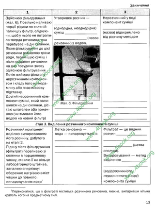 Закінчення
1 2
Здійснюю фільтрування
(мал. 6). Повільно наливаю
порції рідини по скляній
паличці у фільтр, слідкую­
чи, щоб у нього не потрапи­
ла тверда речовина,яка
перебуває на дні склянки.
Після фільтрування до цієї
речовини добавляю трохи
води, перемішую суміш і
після осідання речовини
на дно посудини знову
здійснюю фільтрування.
Потім виймаю фільтр із
нерозчинним компонен­
том і кладу його на кера­
мічну або пластмасову
підставку.
Другий нерозчинний ком­
понент суміші, який зали­
шився на дні склянки, діс­
таю шпателем або ложеч­
кою (чи змиваю його
водою на новий фільтр)
Утворився розчин — Нерозчинний у воді
компонент суміші
(однорідна, неоднорідна)
СУМІШ
(назва
(назва) відокремлено
від розчину методом
речовини) з водою.
1
■
Мал. 6. Фільтрування
Етап 3. Виділення розчинного компоне нта суміші
Розчинний компонент
виділяю випарюванням
його розчину, добутого
на етапі 2.
Рідину після фільтрування
(фільтрат) переливаю зі
склянки в порцелянову
чашку, ставлю її на кільце
лабораторного штатива,
запалюю спиртівку і
обережно нагріваю вміст
чашки до повного
випаровування води1
Летка речовина —
вода — випаровується, а
Фільтрат — це водний
оозчин
(назва
сполуки).
Випаровування — метод
виділення
(водорозчинного,
нерозчинного у воді)
компонента суміші
Переконатися, що у фільтраті міститься розчинена речовина, можна, випаривши кілька
крапель його на предметному склі.
13
w
w
w
.
4
b
o
o
k
.
o
r
g
w
w
w
.
4
b
o
o
k
.
o
r
g
w
w
w
.
4
b
o
o
k
.
o
r
g
w
w
w
.
4
b
o
o
k
.
o
r
g
w
w
w
.
4
b
o
o
k
.
o
r
g
w
w
w
.
4
b
o
o
k
.
o
r
g
w
w
w
.
4
b
o
o
k
.
o
r
g
однорідна
кухонної солі
пісок
фільтрування
пісок, затримається на
фільтру
розчин солі у воді, пройде
крізь фільтрувальний
папір
сіль кристалізуватиметься
на стінках порцелянової
чашки
кухонної солі
водорозчинного
 