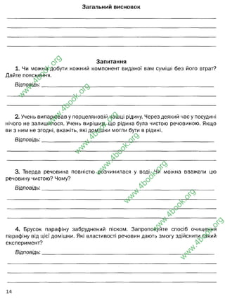 Загальний висновок
Запитання
1. Чи можна добути кожний компонент виданої вам суміші без його втрат?
Дайте пояснення.
Відповідь:__________________________________________________________________
2. Учень випарював у порцеляновій чашці рідину. Через деякий час у посудині
нічого не залишилося. Учень вирішив, що рідина була чистою речовиною. Якщо
ви з ним не згодні, вкажіть, які домішки могли бути в рідині.
Відповідь:__________________________________________________________________
3. Тверда речовина повністю розчинилася у воді. Чи можна вважати цю
речовину чистою? Чому?
Відповідь:__________________________________________________________________
4. Брусок парафіну забруднений піском. Запропонуйте спосіб очищення
парафіну від цієї домішки. Які властивості речовин дають змогу здійснити такий
експеримент?
Відповідь:__________________________________________________________________
14
w
w
w
.
4
b
o
o
k
.
o
r
g
w
w
w
.
4
b
o
o
k
.
o
r
g
w
w
w
.
4
b
o
o
k
.
o
r
g
w
w
w
.
4
b
o
o
k
.
o
r
g
w
w
w
.
4
b
o
o
k
.
o
r
g
w
w
w
.
4
b
o
o
k
.
o
r
g
w
w
w
.
4
b
o
o
k
.
o
r
g
За допомогою фізичних методів суміші можна розділити на складові частини.
Однорідні сумішірозділяються перегонкою, випаровуванням, кристалізацією.
Неоднорідні суміші - фільтруванням, відстоюванням, дією магніту. Нами
було виокремлено тирсу, пісок і сіль з водного розчину за допомогою
методів розділення неоднорідних і однорідних сумішей.
Ні. Деякі часточки піску залишаються на фільтрувальеому
папері і втрачаються, бо неможна до кінця зіскрібти. Сіль, що
після випаровування, осідає на чашці - та ж проблема.
Домішки могли бути іншого походження (забруднена олією,
бензином), або дуже малою кількістю солі, яку важко
візуалізувати.
Ні, бо більшість речовин - це завжди суміші. І навіть якщо вона
практично ідеально розчиняється і швидко - домішки, які є в
складі цієї речовини, теж можуть добре розчинятись у
розчиннику, як і основна речовина.
Парафін, пісок, вода - мають різну густину. Тому парафін буде
плавати на поверхні води,а пісок тонути. Розділити пісок від
парафіну можна відстоюваням, методом розділення
неоднорідної суміші, що базується на різниці густини
компонентів.
 