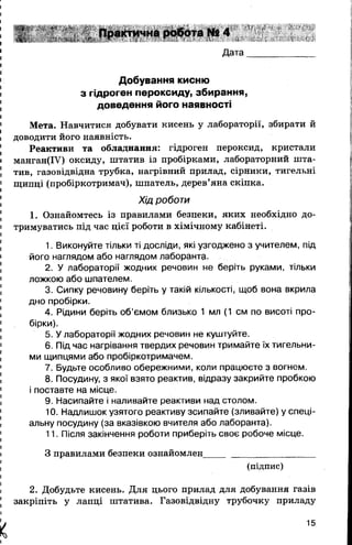 Практична робота № 4
Дата
Добування кисню
з гідроген пероксиду, збирання,
доведення його наявності
Мета. Навчитися добувати кисень у лабораторії, збирати й
доводити його наявність.
Реактиви та обладнання: гідроген пероксид, кристали
манган(ІУ) оксиду, штатив із пробірками, лабораторний шта­
тив, газовідвідна трубка, нагрівний прилад, сірники, тигельні
щипці (пробіркотримач), шпатель, дерев’яна скіпка.
Хід роботи
1. Ознайомтесь із правилами безпеки, яких необхідно до­
тримуватись під час цієї роботи в хімічному кабінеті.
1. Виконуйте тільки ті досліди, які узгоджено з учителем, під
його наглядом або наглядом лаборанта.
2. У лабораторії жодних речовин не беріть руками, тільки
ложкою або шпателем.
3. Сипку речовину беріть у такій кількості, щоб вона вкрила
дно пробірки.
4. Рідини беріть об’ємом близько 1 мл (1 см по висоті про­
бірки).
5. У лабораторії жодних речовин не куштуйте.
6. Під час нагрівання твердих речовин тримайте їх тигельни­
ми щипцями або пробіркотримачем.
7. Будьте особливо обережними, коли працюєте з вогнем.
8. Посудину, з якої взято реактив, відразу закрийте пробкою
і поставте на місце.
9. Насипайте і наливайте реактиви над столом.
10. Надлишок узятого реактиву зсипайте (зливайте) у спеці­
альну посудину (за вказівкою вчителя або лаборанта).
11. Після закінчення роботи приберіть своє робоче місце.
З правилами безпеки ознайомлен_______________________
(підпис)
2. Добудьте кисень. Для цього прилад для добування газів
закріпіть у лапці штатива. Газовідвідну трубочку приладу
X
15
 