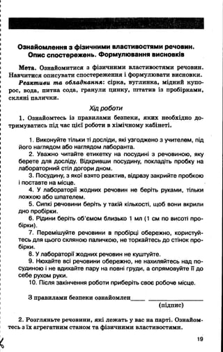 Ознайомлення з фізичними властивостями речовин.
Опис спостережень. Формулювання висновків
Мета. Ознайомитися з фізичними властивостями речовин.
Навчитися описувати спостереження і формулювати висновки.
Реактиви та обладнання: сірка, вуглинка, мідний купо­
рос, вода, питна сода, гранули цинку, штатив із пробірками,
скляні палички.
Хід роботи
1. Ознайомтесь із правилами безпеки, яких необхідно до­
тримуватись під час цієї роботи в хімічному кабінеті.
1. Виконуйте тільки ті досліди, які узгоджено з учителем, під
його наглядом або наглядом лаборанта.
2. Уважно читайте етикетку на посудині з речовиною, яку
берете для досліду. Відкривши посудину, покладіть пробку на
лабораторний стіл догори дном.
3. Посудину, з якої взято реактив, відразу закрийте пробкою
і поставте на місце.
4. У лабораторії жодних речовин не беріть руками, тільки
ложкою або шпателем.
5. Сипкі речовини беріть у такій кількості, щоб вони вкрили
дно пробірки.
6. Рідини беріть об’ємом близько 1 мл (1 см по висоті про­
бірки).
7. Перемішуйте речовини в пробірці обережно, користуй­
тесь для цього скляною паличкою, не торкайтесь до стінок про­
бірки.
8. У лабораторії жодних речовин не куштуйте.
9. Нюхайте всі речовини обережно, не нахиляйтесь над по­
судиною і не вдихайте пару на повні груди, а спрямовуйте її до
себе рухом руки.
10. Після закінчення роботи приберіть своє робоче місце.
З правилами безпеки ознайомлен_______________________
(підпис)
2. Розгляньте речовини, які лежать у вас на парті. Ознайом­
тесь з їх агрегатним станом та фізичними властивостями.
X 19
 