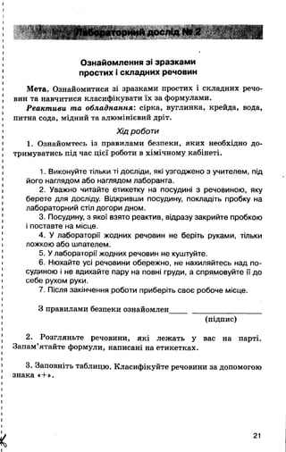 і
*'  ;^ ^абораториий дослід № 2 .." І і
Ознайомлення зі зразками
простих і складних речовин
Мета. Ознайомитися зі зразками простих і складних речо­
вин та навчитися класифікувати їх за формулами.
Реактиви та обладнання: сірка, вуглинка, крейда, вода,
питна сода, мідний та алюмінієвий дріт.
Хід роботи
1. Ознайомтесь із правилами безпеки, яких необхідно до­
тримуватись під час цієї роботи в хімічному кабінеті.
1. Виконуйте тільки ті досліди, які узгоджено з учителем, під
його наглядом або наглядом лаборанта.
2. Уважно читайте етикетку на посудині з речовиною, яку
берете для досліду. Відкривши посудину, покладіть пробку на
лабораторний стіл догори дном.
3. Посудину, з якої взято реактив, відразу закрийте пробкою
і поставте на місце.
4. У лабораторії жодних речовин не беріть руками, тільки
ложкою або шпателем.
5. У лабораторії жодних речовин не куштуйте.
6. Нюхайте усі речовини обережно, не нахиляйтесь над по­
судиною і не вдихайте пару на повні груди, а спрямовуйте її до
себе рухом руки.
7. Після закінчення роботи приберіть своє робоче місце.
З правилами безпеки ознайомлен_______________________
(підпис)
2. Розгляньте речовини, які лежать у вас на парті.
Запам’ятайте формули, написані на етикетках.
3. Заповніть таблицю. Класифікуйте речовини за допомогою
знака «+».
X
21
 