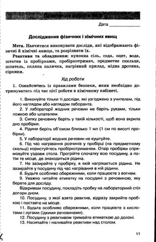 Дата
Дослідження фізичних і хімічних явищ
Мета. Навчитися виконувати досліди, які відображають фі­
зичні й хімічні явища, та розрізняти їх.
Реактиви та обладнання: кухонна сіль, сода, оцет, вода,
штатив із пробірками, пробіркотримач, предметне скельце,
шпатель, скляна паличка, нагрівний прилад, мідна дротина,
сірники.
Хід роботи
1. Ознайомтесь із правилами безпеки, яких необхідно до­
тримуватись під час цієї роботи в хімічному кабінеті.
1. Виконуйте тільки ті досліди, які узгоджено з учителем, під
його наглядом або наглядом лаборанта.
2. У лабораторії жодних речовин не беріть руками, тільки
ложкою або шпателем.
3. Сипку речовину беріть у такій кількості, щоб вона вкрила
дно пробірки.
4. Рідини беріть об’ємом близько 1 мл (1 см по висоті про­
бірки).
5. У лабораторії жодних речовин не куштуйте.
6. Під час нагрівання розчинів у пробірці (на предметному
скельці) користуйтесь пробіркотримачем. Отвір пробірки спря­
мовуйте уздовж стола. Прогрійте спочатку всю посудину, а по­
тім те місце, де знаходиться рідина.
7. Не зазирайте у пробірку, в якій нагрівається рідина. Не
зазирайте у посудину під час нагрівання в ній рідини.
8. Будьте особливо обережними, коли працюєте з вогнем.
9. Уважно читайте етикетку на посудині з речовиною, яку
берете для досліду.
Відкривши посудину, покладіть пробку на лабораторний стіл
догори дном.
10. Посудину, з якої взято реактив, відразу закрийте проб­
кою і поставте на місце.
11. Будьте особливо обережними, коли працюєте з кисло­
тами і лугами (їдкими речовинами).
12. Посудину з реактивом тримайте етикеткою до долоні.
13. Насипайте і наливайте реактиви над столом.
11
 