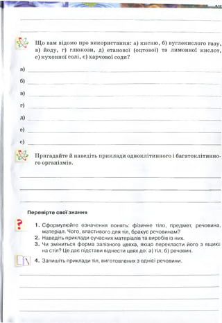 а)
Щ о вам відомо про використання: а) кисню, б) вуглекислого газу,
в) йоду, г) глюкози, д) етанової (оцтової) та лимонної кислот,
е) кухонної солі, є) харчової соди?
б)
в)
г)
д) ...
е) ... . ................................... _ _. ____________________
є)
Пригадайте й наведіть приклади одноклітинного і багатоклітинно­
го організмів.
Перевірте свої знання
1. Сформулюйте означення понять: фізичне тіло, предмет, речовина,
матеріал. Чого, властивого для тіл, бракує речовинам?
2. Наведіть приклади сучасних матеріалів та виробів із них.
3. Чи зміниться форма залізного цвяха, якщо перекласти його з ящикг
на стіл? Це дає підстави віднести цвях до: а) тіл; б) речовин.
4. Запишіть приклади тіл, виготовлених з однієї речовини.
ми дихаємо, у медицині, для згорання палива у ракетах, для створення вибухівки тощо
у медицині, у прмисловості, вогнегасник вугдекислтоний є
у медицині, харчовій промисловості (йодована сіль)
у харчовій промисловості (цукор)
у харчовій промисловості
у харчовій прмисловості, медицина(для фіз розчинів)
у харчовій промисловості
(гасіння соди
,
, стабілізатори і емульгатори)
Одноклітинні: амеба, інфузорія-тефелька. євглена зелена, хламідомонада,
багатоклітинні: гідра, медуза, риби, рептилії
цвях, труба, гаєчний ключ, болт, сокира, ніж, дріт - все з заліза
 