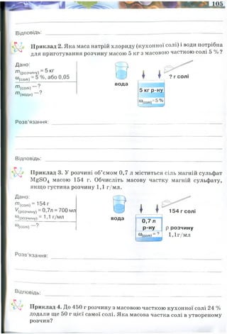 Відповідь:
Приклад 2. Яка маса натрій хлориду (кухонної солі) і води потрібна
^ для приготування розчину масою 5 кг з масовою часткою солі 5 % ?
Дано:
т (розчину) —5 КГ
“ (солі) = 5% ,або0,05
т
т
(солі) “
(води)
вода
* * ? г солі
5 кг р-ну
«(солі)=5 %
Розв’язання:
Відповідь:
Приклад 3. У розчині об’ємом 0,7 л міститься сіль магній сульфат
М^804 масою 154 г. Обчисліть масову частку магній сульфату,
якщо густина розчину 1,1 г/мл.
Дано:
^(солі) —154 Г
'/(розчину)—0,7л —700 мл
«(розчину) —1 1 г/мл
ю(солі) ?
вода
* *
0,7 л
Р-ну
5 р Г ?
154 гсолі
р розчину
1,1г/мл
Розв’язання:
Відповідь:
Приклад 4. До 450 г розчину з масовою часткою кухонної солі 24 %
додали ще 50 г цієї самої солі. Яка масова частка солі в утвореному
розчин?
24%
маса солі = 0,05 x 5000= 250 грам солі
маса води = 5000-250=4750 грам води
250 грам солі і 4750 грам води
маса розчину = густина х об"єм = 1,1 х 700 = 770 грам
w(солі)= 154 / 770 = 0,2 (20%)
20%
0,2 або
 