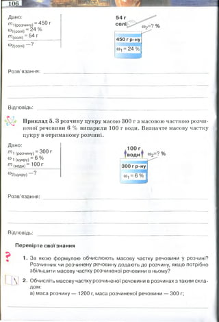 т і(рОЗЧИНу) ~ ^ 5 0 Г
®1(солі) —^ 4
^(СОЛІ) ~ 54 г____
Дано:
солі
54 г
450 г р-ну
®2(солі) Г
>
-
С
0
-, = 24 %
Розв’язання:
Відповідь:
Приклад 5. З розчину цукру масою 300 г з масовою часткою розчи­
неної речовини 6 % випарили 100 г води. Визначте масову частку
цукру в отриманому розчині.
Розв’язання:
Відповідь: ________________ ' ______________________________________
Перевірте свої знання
1. За якою формулою обчислюють масову частку речовини у розчині?
Розчинник чи розчинену речовину додають до розчину, якщо потрібно
збільшити масову частку розчиненої речовини в ньому?
2. Обчисліть масову частку розчиненої речовини в розчинах з таким скла­
дом:
а) маса розчину — 1200 г, маса розчиненої речовини — 300 г;
Дано:
(розчину) ~ 3 0 0 г
® 1 (цукру) = 6 0//°
т (води) ~ 10 0 Г
маса солі спочатку =450 х 0,24 = 108 грам солі
108+50=158 грам солі стало
w(солі) = 158/(450+50)=0,316 (31,6%)
0,316 (31,6%)
маса цукру = 300 х 0, 06= 18 грам цукру
маса води = 300-18=282 грам води спочатку було
282-100=182 грам води стало після випаровування
W(цукру2)= 18/200=0,09 (9%)
0,09 (9%)
300/1200=0,4 (40%)
 