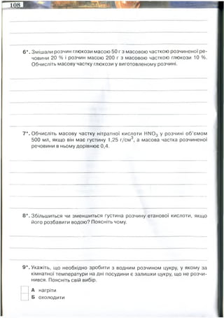 6*. Змішали розчин глюкози масою 50 г з масовою часткою розчиненої ре­
човини 20 % і розчин масою 200 г з масовою часткою глюкози 10 %.
Обчисліть масову частку глюкози у виготовленому розчині.
7*. Обчисліть масову частку нітратної кислоти НМ03 у розчині об’ємом
500 мл, якщо він має густину 1,25 г/см3, а масова частка розчиненої
речовини в ньому дорівнює 0,4.
8*. Збільшиться чи зменшиться густина розчину етанової кислоти, якщо
його розбавити водою? Поясніть чому.
9*. Укажіть, що необхідно зробити з водним розчином цукру, у якому за
кімнатної температури на дні посудини є залишки цукру, що не розчи­
нився. Поясніть свій вибір.
А нагріти
Б охолодити
Шукаємо окремо масу солі у 2-х розчинах:
1)50 х 0,2 = 10 грам глюкози
2) 200 х 0, 1= 20 грам глюкози
нова масова частка глюкози = (10+20)/(50+200) =0,12 (12%)
маса розчину = 1,25 х 500 = 625 грам розчину
0,4 х 625 = 250 грам розчиненої речовини
розчинника маса = 625-250=375 грам
375/625 = 0,6 (60%)
w(HNO3)=
зменшиться, бо густина етанової кислоти більша води (1,05 проти 1 г/см3 у води)
 