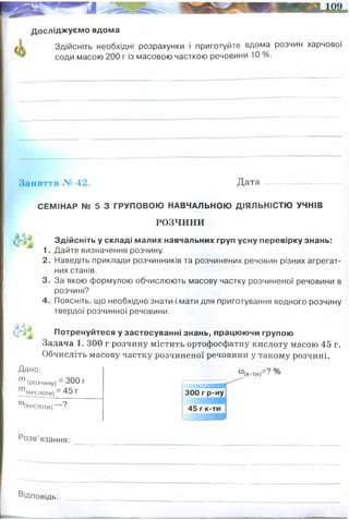 4
Досліджуємо вдома
Здійсніть необхідні розрахунки і приготуйте вдома розчин харчової
соди масою 200 г із масовою часткою речовини 10 %.
Заняття № 42. Дата
СЕМІНАР № 5 З ГРУПОВОЮ НАВЧАЛЬНОЮ ДІЯЛЬНІСТЮ УЧНІВ
РОЗЧИНИ
Здійсніть у складі малих навчальних груп усну перевірку знань:
1. Дайте визначення розчину.
2. Наведіть приклади розчинників та розчинених речовин різних агрегат­
них станів.
3. За якою формулою обчислюють масову частку розчиненої речовини в
розчині?
4. Поясніть, що необхідно знати і мати для приготування водного розчину
твердої розчинної речовини.
Потренуйтеся у застосуванні знань, працюючи групою
Задача 1. 300 г розчину містить ортофосфатну кислоту масою 45 г.
Обчисліть масову частку розчиненої речовини у такому розчині.
Дано:
^ (розчину) —3 0 0 Г
^(КИСЛОТИ) ~ 45 Г
Ю(кислоти) — ?
Розв’язання:
шананяні
300 гр-ну;
45гк-ти 1
®(к-ти) ? ° /°
відповідь: 0, 15 (або 15%)
 
