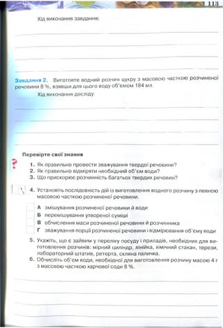 Хід виконання завдання:
Завдання 2. Виготовте водний розчин цукру з масовою часткою розчиненої
речовини 8 %, взявши для цього воду об’ємом 184 мл.
Хід виконання досліду:
Перевірте свої знання
1. Як правильно провести зважування твердої речовини?
2. Як правильно відміряти необхідний об’єм води?
3. Що прискорює розчинність багатьох твердих речовин?
' 4. Установіть послідовність дій із виготовлення водного розчину з певною
масовою часткою розчиненої речовини.
А змішування розчиненої речовини й води
Б перемішування утвореної суміші
В обчислення маси розчиненої речовини й розчинника
Г зважування порції розчиненої речовини і відмірювання об’єму води
5. Укажіть, що є зайвим у переліку посуду і приладів, необхідних для ви­
готовлення розчинів: мірний циліндр, лінійка, хімічний стакан, терези,
лабораторний штатив, реторта, скляна паличка.
6. Обчисліть об’єм води, необхідної для виготовлення розчину масою 4 г
з масовою часткою харчової соди 8 %.
1. Зважуємо цукор (50 х 0,1=5 грам цукру)
2. 50-5=45 грам (мл) води відміряємо
3. Змішуємо і розчиняємо цукор
о
w=16/(16+184)=0,08 (8%)
4 x 0,08 = 0,32
4-0,32=3,68 грам (або мл) води
 