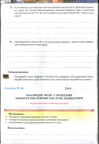 7*. У столовому оцті масова частка етанової кислоти 9 %. Для виготовлен­
ня соусу до салату рекомендовано використовувати оцет з масовою
часткою кислоти 4 %. Як зі столового оцту виготовити 50 г такого роз­
чину?
8*. Сформулюйте самостійно по одній умові завдань, аналогічних завдан­
ням лабораторного досліду 5.
У вільну хвилину:
Опрацюйте текст рубрики «Скарбничка ерудита» або додаткові інфор­
маційні джерела, щоб дізнатись про найсолоніші водойми на планеті.
Заняття № 44. Дата
ВЗАЄМОДІЯ ВОДИ З ОКСИДАМИ
ПОНЯТТЯ ПРО ОСНОВИ, КИСЛОТИ, ІНДИКАТОРИ
Результати вашої навчальної праці
* V о и* и О У и и СІМ О и и и У о у и и и у и и и о
Ви зможете:
наводити приклади формул кислот і основ;
складати рівняння реакцій води з деякими оксидами;
розпізнавати дослідним шляхом кислоти і луги
Ваш конспект:
правило хреста
9Х=50
Х=5,55
4 х 5,55 = 22,2 мл оцту
5 х 5,55= 27,77 мл води
0% - це вода
У вас є 50 мл 10% розчину сульфатної кислоти, і 5 мл 60% розчину
сульфатної кислоти. Чи вистачить вам цих розчинів, щоб утворити
16 мл 16% розчину сульфатної кислоти. І скіки треба змішати обох
компонентів?
Мертве море
 