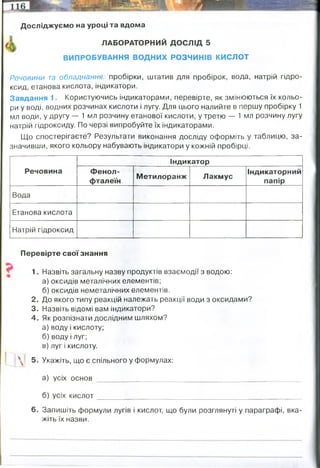 Досліджуємо на уроці та вдома
ЛАБОРАТОРНИЙ ДОСЛІД 5
ВИПРОБУВАННЯ ВОДНИХ РОЗЧИНІВ КИСЛОТ
Речовини т
а обладнання: пробірки, штатив для пробірок, вода, натрій гідро­
ксид, етанова кислота, індикатори.
Завдання 1. Користуючись індикаторами, перевірте, як змінюються їх кольо­
ри у воді, водних розчинах кислоти і лугу. Для цього налийте в першу пробірку 1
мл води, у другу — 1 мл розчину етанової кислоти, у третю — 1 мл розчину лугу
натрій гідроксиду. По черзі випробуйте їх індикаторами.
Що спостерігаєте? Результати виконання досліду оформіть у таблицю, за­
значивши, якого кольору набувають індикатори у кожній пробірці.
Речовина
Індикатор
Фенол­
фталеїн
Метилоранж Лакмус
Індикаторний
папір
Вода
Етанова кислота
Натрій гідроксид
Перевірте свої знання
1. Назвіть загальну назву продуктів взаємодії з водою:
а) оксидів металічних елементів;
б) оксидів неметалічних елементів.
2. До якого типу реакцій належать реакції води з оксидами?
3. Назвіть відомі вам індикатори?
4. Як розпізнати дослідним шляхом?
а) воду і кислоту;
б) воду і луг;
в) луг і кислоту.
5. Укажіть, що є спільного у формулах:
а) усіх основ ______________ __________________ _
б) усіх кислот_______________________________________
6. Запишіть формули лугів і кислот, що були розглянуті у параграфі, вка­
жіть їх назви.
безбарвний
бещбарвний
малиновий
оранжевий
червоний
жовтий
фіолетовий
червоний
синій
жовто-зелений
червоний
синьо-зелений
основи
кислоти
сполучення
зверху дивись
індикаторами(дивись табл вгорі)
гідрокильна група -ОН
Атоми гідрогену -Н
ідкий калій їдкий натр гідроксид магнію хлоридна вугільна
кислота кислота
 