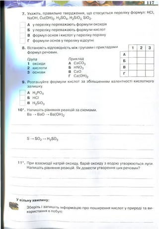 7. Укажіть, правильне твердження, що стосується переліку формул: НСІ,
№ОН, Си(ОН)2, Н23 0 4, Н28іОз 5 і0 2.
А у переліку переважають формули оксидів
Б у переліку переважають формули кислот
В формул основ і кислот у переліку порівну
Г формули основ у переліку відсутні
Встановіть відповідність між групами і прикладами
формул речовин.
Група
1 оксиди
2 кислоти
3 основи
1 2 3
А
Б
В
Г
10*
Приклад
А СаС03
Б HN03
В СаО
Г Са(ОН)2
Розташуйте формули кислот за збільшенням валентності кислотного
залишку.
А Н3Р04
Б НСІ
В H2SiOg
Напишіть рівняння реакцій за схемами.
Ва —
>ВаО —
>Ва(ОН)2
S —
»S02—
>H2S03
11*. При взаємодії натрій оксиду, барій оксиду з водою утворюються луги.
Напишіть рівняння реакцій. Як довести утворення цих речовин?
У вільну хвилину:
Зберіть і запишіть інформацію про поширення кислот у природі та ви­
користання в побуті:
подійте індикатором(лакмус)
 