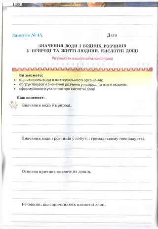 Заняття № 45. Дата
ЗНАЧЕННЯ ВОДИ І ВОДНИХ РОЗЧИНІВ
У ПРИРОДІ ТА ЖИТТІ ЛЮДИНИ. КИСЛОТНІ ДОЩІ
Результати вашої навчальної праці
о и о у о о и и и о о о о о и о и и о и и о о
Ви зможете:
• оцінити роль води в життєдіяльності організмів;
• обґрунтовувати значення розчинів у природі та житті людини;
• сформулювати уявлення про кислотні дощі
Ваш конспект:
Значення води у природі.
Значення води і розчинів у побуті і громадському господарстві.
Основна причина кислотних дощів.
Речовини, що спричиняють кислотні дощі.
В багатьох овочах, фруктах і ягодах містяться
органічні кислоти — лимонна, яблучна, щавлева, виноградна, винна,
янтарна. При скисанні продуктів також утворюються кислоти. Навколо
нас зустрічаються також неорганічні кислоти. Навіть прісна вода містить
невеликі домішки карбонатної кислоти завдяки розчиненню в ній вуглекислого газу.
Дощова вода часто містить домішки сульфітної або сульфідної
кислот, які потрапляють у повітря під час виверження вулканів. У шлунку
завжди міститься розчин хлоридної кислоти.
Вода – складова частина живих організмів. В організмі тварини і людини вода становить понад ½ маси тіла.
Вона наявна у складі крові, травних соків, сліз та інших рідин тіла. Навіть кістки містять воду. Зневоднення
організму приводить до його загибелі. Під час випаровування води з потом тіла тварин і людини
охолоджуються. Таким чином, вода відіграє значну роль у теплорегуляції організму.
їжа (компоти, молоко, супи, бульйони - все це розчини води і оранічних та неорганічних сполук)
Рідкі добрива, продукти харчування, соки, мінеральна вода - жерело макро і мікро елементів
Забрудення навколишнього середовища промисловістю
 