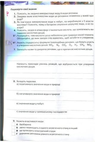 Перевірте свої знання
1. Поясніть, як людина використовує воду й водні розчини.
2. Завдяки яким властивостям води ця речовина незамінна у живій при­
роді?
3. Як пов’язане використання води в побуті, на виробництві з її власти­
востями? Поясніть, чому в батареях опалення циркулює вода, а не по­
вітря?
4. Поясніть, звідки в атмосфері з’являються кислоти, що зумовлюють ви­
падання кислотних дощів.
5*. Поміркуйте, чим кислотні дощі небезпечні для природи нашої планети.
Обґрунтуйте, до яких заходів слід вдаватись, щоб запобігти іх утворенню.
' 6*. Укажіть (підкресліть) формули газоподібних речовин, що беруть участь
в утворенні кислотних дощів: 5 0 2, ІМ
2, С02, 0 3, Н2, СН4, ІМ02.
7. Запишіть назви та джерела речовин, що є причиною кислотних дощів.
Напишіть приклади рівнянь реакцій, що відбуваються при утворенні
кислотних дощів.
8. Укладіть переліки.
а) позитивного значення води в природі
б) негативного значення води в природі
в) значення води у побуті
г) значення води у громадському господарстві
9. Укажіть властивості води.
А безбарвна
Б легко переходить з одного агрегатного стану в інший
В не проводить електричний струм
Г розчиняє речовини різного агрегатного стану
двоокис сірки, двоокис вуглецю, оксид азоту (IV). Джерелами цих газів є важка
промисловість (металургія), теплоелектростанції, хімічна промисловість,
вихлопні гази автомобілів.
3NO2 + H2O → 2HNO3 + NO
основа життя, місце життя організмів, розчинник, фіз властивості для
виживання і комфортних умов
повені, таненя льодовиків - збільшення рівня світового океану - засоленні і
затоплення приьережних територій
Вода: для приготування їжі, для спождиванн безпосередньо, для гігієни
для гасііння пожеж, забезпечення місця проживання і роботи санітарними
умовами (санвузол, миття рук, туалет, прибирання)
 