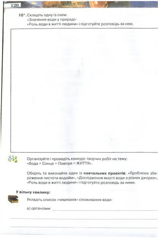 10*. Складіть одну із схем:
«Значення води у природі»
«Роль води в житті людини» і підготуйте розповідь за нею.
Організуйте і проведіть конкурс творчих робіт на тему:
«Вода + Сонце + Повітря = ЖИТТЯ».
Оберіть та виконайте один із навчальних проектів: «Проблема збе­
реження чистоти водойм», «Дослідження якості води з різних джерел»,
«Роль води в житті людини» і підготуйте розповідь за ними.
У вільну хвилину:
Укладіть список «чемпіонів» споживання води:
а) організми:
запаси прісної води
прісна вода, місце життя
тварин
місце життя тварин,
сполучення між
країнами
основне джерело прісної
води
місце прживання багатьох
видів тварин
верблюд = за раз може випити 60 (!) л води
 