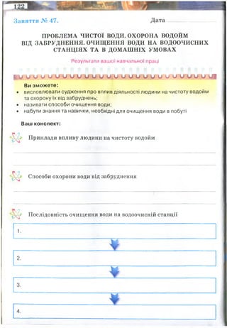 Заняття № 47. Дата
ПРОБЛЕМА ЧИСТОЇ ВОДИ. ОХОРОНА ВОДОЙМ
ВІД ЗАБРУДНЕННЯ. ОЧИЩЕННЯ ВОДИ НА ВОДООЧИСНИХ
СТАНЦІЯХ ТА В ДОМАШНІХ УМОВАХ
Результати вашої навчальної праці
р ^ и о о о и о и о о и м у и и и о у о о и о и о о о у і
Ви зможете:
• висловлювати судження про вплив діяльності людини на чистоту водойм
та охорону їх від забруднень;
• називати способи очищення води;
• набути знання та навички, необхідні для очищення води в побуті
Ваш конспект:
V Приклади впливу людини на чистоту водойм
' Способи охорони води від забруднення
(•' Послідовність очищення води на водоочисній станції
Позитивні: аерація води, очищення штучними сорбентами, розводення спец
мікроорганізмів-фільтраторі і деструкторів речови у воді
Негативні: людина сама забруднює воду (фекалії, відходи підприємств, аграрного
сектору)
Заборона підприємств біля водойм, заборона викидати будь-які відходи у водойми
жорстке законодавство по забрудненню водойм як піжприємствами так і приватними
особами
Механічні методи (від сміття, крупних частинок тощо(
Фізико-хімічні методи - від забрудення дрібнодисперсних частинок
Сорбційні методи
Методи біологічного очищення (актвиний мул)
 