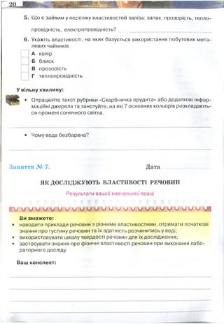 5. Що є зайвим у переліку властивостей заліза: запах, прозорість, тепло­
провідність, електропровідність? _______________________________
6. Укажіть властивості, на яких базується використання побутових мета­
левих чайників.
А колір
Б блиск
В прозорість
Г теплопровідність
У вільну хвилину:
• Опрацюйте текст рубрики «Скарбничка ерудита» або додаткові інфор­
маційні джерела та занотуйте, на які 7 основних кольорів розкладають­
ся промені сонячного світла.
• Чому вода безбарвна?
Заняття № 7. Д ата...................................
ЯК ДОСЛІДЖУЮТЬ ВЛАСТИВОСТІ РЕЧОВИН
Результати вашої навчальної праці
Ш М У ц и У М У Ш о и и о у ш и о и у о Ч А Д
Ви зможете:
• наводити приклади речовин з різними властивостями, отримати початкові
знання про густину речовин та їх здатність розчинятись у воді;
• використовувати шкалу твердості речовин для їх дослідження;
• застосувати знання про фізичні властивості речовин при виконанні лабо­
раторного досліду
Ваш конспект:
запах і прозорість
Червоний, оранжевий, жовтий, зелений, блакитний, синій, фіолетовий
Це із за розсіювання світла у воді. При додаванні барвника він починає розсіювати хвилі світла певної
частоти. Вода безбарвна бо пропускає всі типи хвиль
Не всі речовини розчинні у воді
густина речовин різна, якщо вона менша 1, то речвина зверху води(бензин, олія), якщо більша
- то тоне (крейда, метали)
Ареометр - прилад для вимірювання густини
 