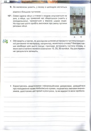 9. За малюнком укажіть, у якому з циліндрів міститься
рідина з більшою густиною.______________________
10*. Свіже куряче яйце у стакані з водою опускається на
дно, а яйце, що тривалий час зберігалося (навіть у
холодильнику), тримається у верхніх шарах води.
На підставі цього зробіть висновок про зміну густини
речовин яйця.
Обговоріть у групах, як дослідним шляхом установити густину конкрет­
ної речовини чи матеріалу, наприклад, монетного сплаву? Використав­
ши необхідні для цього посуд і прилади, встановіть густину сплаву, з
якого виготовлено монети номіналом 10, 25, 50 копійок. Хід досліджен­
ня і результати запишіть.
• Користуючись додатковими інформаційними джерелами, довідайтеся
про походження назви Нобелівська премія, поцікавтесь іменами вчених-
хіміків, удостоєних цієї премії в різні роки, та які відкриття вони зробили.
Б
густина яйця з часом зменшується - тому воно тримається на воді
густина вимірюється за формулою .
де m-маса тіла, V - його об"эм
НЕОБХІДНО: ваги, точний мірний циліндр з водою. За допомогою вагів виміряти масу монет.
Потім кожну монету опускати в мірний циліндр, зафіксувати на скіки підніметься рівень води,
відняти від початкового, маємо і об"єм монети.
далі просто математична формула, де відомо масу і об"єм.
одна з найпрестижніших міжнародних премій, яку щорічно присуджують за видатні наукові
дослідження, революційні винаходи або значний внесок у культуру чи розвиток суспільства.
Сума премії змінюється залежно від доходів Фундації Нобеля.
Заснована згідно із заповітом шведського підприємця, винахідника та філантропа Альфреда Бернарда
Нобеля, який винайшов динаміт.
Нобелівська премія в галуз хімії:
1930
1958
1980
Ганс Фішер За дослідження будови геміна і хлорофілу, особливо за синтез геміна»
Фредерік Сенгер За встановлення структур білків, особливо інсуліну
Берг, Гілберт, Сенгер За фундаментальні дослідження біохімічних властивостей нуклеїнових
кислот, особливо рекомбінантних ДНК
2008 - Чалфі, Сімомура та ін. За відкриття та розробку зеленого флюоресцентного білка (GFP
2015 Ліндал, Модрич, Санджар За механістичні дослідження щодо репарації ДНК
 