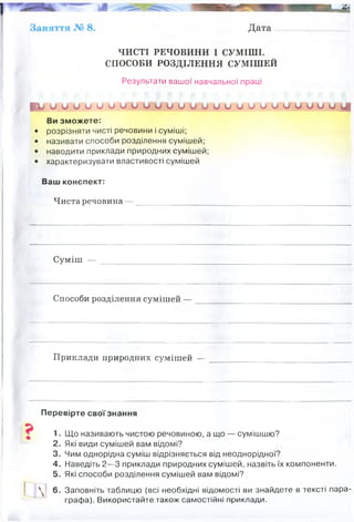 Дата ____ ______
ЧИСТІ РЕЧОВИНИ І СУМІШІ.
СПОСОБИ РОЗДІЛЕННЯ СУМІШЕЙ
Результати вашої навчальної праці
І Г и и и о и и и о о о и и и и и и и и и о и и о и и о і і
Ви зможете:
• розрізняти чисті речовини і суміші;
• називати способи розділення сумішей;
• наводити приклади природних сумішей;
• характеризувати властивості сумішей
Ваш конспект:
Чиста речовина — ___________________________________________________
Суміш —
Способи розділення сумішей —
Приклади природних сумішей —
Перевірте свої знання
1. Що називають чистою речовиною, а що — сумішшю?
2. Які види сумішей вам відомі?

3. Чим однорідна суміш відрізняється від неоднорідної?
4. Наведіть 2—3 приклади природних сумішей, назвіть їх компоненти.
5. Які способи розділення сумішей вам відомі?
6. Заповніть таблицю (всі необхідні відомості ви знайдете в тексті пара­
графа). Використайте також самостійні приклади.
це речовина, що складається з частинок певного виду (з однакових атомів чи молекул) і тому
має сталі властивості
складається з двох або більше чистих речовин.
перегонка
випаровування
фільтрування
відстоювання
кристалізація
хроматографія
дія магнітом
молоко, грунт, мінеральна вода
мінерали, морська вода, повітря, кров
 