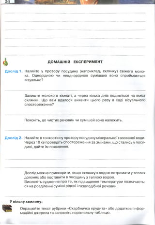 ДОМАШНІЙ ЕКСПЕРИМЕНТ
Дослід 1. Налийте у прозору посудину (наприклад, склянку) свіжого моло­
ка. Однорідною чи неоднорідною сумішшю воно сприймається
візуально?
Залиште молоко в кімнаті, а через кілька днів подивіться на вміст
склянки. Що вам вдалося виявити цього разу в ході візуального
спостереження?
Поясніть, до чистих речовин чи сумішей воно належить.
Дослід 2. Налийте в тонкостінну прозору посудину мінеральної газованої води.
Через 10 хв проведіть спостереження за змінами, що стались у посу­
дині, дайте їм пояснення.
Дослід можна прискорити, якщо склянку з водою потримати у теплих
долонях або поставити в посудину з теплою водою.
Висловіть судження про те, як підвищення температури позначаєть­
ся на розділенні суміші рідкої і газоподібної речовин.
У вільну хвилину:
Опрацюйте текст рубрики «Скарбничка ерудита» або додаткові інфор­
маційні джерела та заповніть порівняльну таблицю.
однорідною
білки коагулювали. можна окремо виділити 2 фази
сумішей. Адже там ще є розчинені речовини, солі, жирию вуглеводи
бульбашки зникли, вуглексилий газ вивітрився
газ розширюється і прагне бути вивільненим з пухирця, тому він розширюється і піднімається з
дна стакану
 