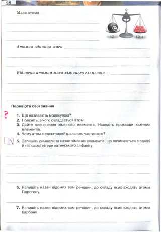Атомна одиниця маси
Відносна атомна маса хімічного елемента —
Перевірте своїзнання
1. Що називають молекулою?
2. Поясніть, з чого складається атом.
3. Дайте визначення хімічного елемента. Наведіть приклади хімічних
елементів.
4. Чому атом є електронейтральною частинкою?
 ! 5. Запишіть символи та назви хімічних елементів, що починаються з однієї
й тієї самої літери латинського алфавіту.
6. Напишіть назви відомих вам речовин, до складу яких входять атоми
Гідрогену.
7. Напишіть назви відомих вам речовин, до складу яких входять атоми
Карбону.
дорівнює 1/12 маси ізотопу вуглецю з масовим числом 12
величина, яка показує, у скільки разів маса атома даного елемента більша від атомної одиниці
маси
берилій бор бром барій бісмут борій
водень, вода, спирт, глюкоза, білки, вуглеводи, жири
вуглекислий газ, метан, глюкоза, білки, вуглеводи, жири
 
