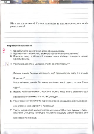 Що є еталоном маси? У яких одиницях та якими приладами вимі­
рюють масу?
Перевірте своїзнання
1. Сформулюйте визначення атомної одиниці маси.
2. Що називають відносною атомною масою хімічного елемента?
3. Поясніть, чому у відносної атомної маси хімічних елементів немає
одиниці виміру.
! 4. У скільки разів атом Силіцію легший за атом Феруму?_____________
Скільки атомів Силіцію необхідно, щоб зрівноважити масу 4-х атомів
Нітрогену?______________________________________________________
Маса скількох атомів Оксигену дорівнює масі одного атома Суль-
ФУРУ?__________________________________________________________
5. Назвіть хімічний елемент, відносна атомна маса якого дорівнює сумі
відносних атомних мас Магнію й Сульфуру._________________________
6. У якого хімічного елемента відносна атомна маса дорівнює сумі віднос­
них атомних мас Карбону й Алюмінію?____________________________
7. Уявіть, що на одній шальці терезів міститься 100 атомів Купруму. Скіль­
ки атомів Сульфуру необхідно помістити на другу шальку терезів, аби
зрівноважити прилад?___________________________________________
Кілогра́м — одиниця маси в Міжнародній системі одиниць (СІ) та деяких інших метричних
системах. 1кг = 1000 г, вагами, терезами
у 2 рази
2
2
Fe
К
В-дь: 200 атомів сульфуру
 