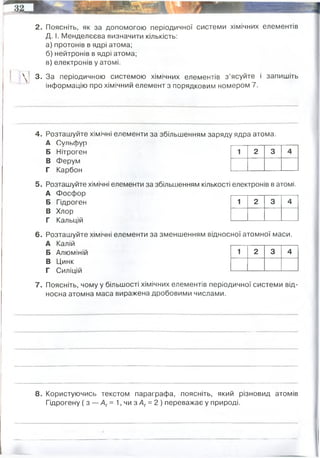 2. Поясніть, як за допомогою періодичної системи хімічних елементів
Д. І. Менделєєва визначити кількість:
а) протонів в ядрі атома;
б) нейтронів в ядрі атома;
в) електронів у атомі.
 ! 3. За періодичною системою хімічних елементів з ’ясуйте і запишіть
інформацію про хімічний елемент з порядковим номером 7.
4. Розташуйте хімічні елементи за збільшенням заряду ядра атома.
А СульсЬуп
Б Нітроген
В Ферум
Г Карбон
5. Розташуйте хімічні елементи за збільшенням кількості
А Фосфор
Б Гідроген
В Хлор
Г Кальцій
6. Розташуйте хімічні елементи за зменшенням віднос
А Калій
1 2 3 4
електронів в атомі.
1 2 3 4
ної атомної маси.
Б Алюміній
В Цинк
Г Силіцій
7. Поясніть, чому у більшості хімічних елементів пері0£
носна атомна маса виражена дробовими числами.
1 2 3 4
іичної системи від-
8. Користуючись текстом параграфа, поясніть, який різновид атомів
Гідрогену (з — Аг= 1, чи з Аг= 2 ) переважає у природі.
хімічний елемент групи V, 2-гого періоду періодичної системи з атомним номером 7 та атомною
масою 14,007. Два атоми нітрогену, об'єднуючись, утворюють молекулу хімічної речовини азоту
орбіталь 2s22p3, число електронів і протонів = 7, число нейтронів 14-7 = 7.
Це пояснюється тим, що в ядрах атомів того ж самого хімічного елемента може бути різна
кількість нейтронів. Атоми того самого елемента, які відрізняються масою, називають ізотопами.
переважає з Ar=1 (протоній)
 