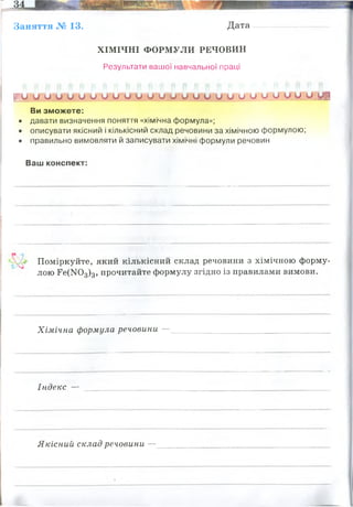 Заняття № 13. Дата
ХІМІЧНІ ФОРМУЛИ РЕЧОВИН
Результати вашої навчальної праці
Ку.'О у и о и и и и и Ш ШЛІ о и и, и о о о и о и. о ці
Ви зможете:
• давати визначення поняття «хімічна формула»;
• описувати якісний і кількісний склад речовини за хімічною формулою;
• правильно вимовляти й записувати хімічні формули речовин
Ваш конспект:
Поміркуйте, який кількісний склад речовини з хімічною форму­
лою Ее(І<Юз)з, прочитайте формулу згідно із правилами вимови.
Хімічна формула речовини —
Індекс —
Якісний склад речовини —
Хімічна формула - скорочене позначення складу молекул речовини за допомогою хімічних
символів. Синонім - молекулярна формула
нітрат феруму (III)
молекула складаэться з 13 атомів: 1 заліза, 3 нітрогену, 9 - оксигену
корочене позначення складу молекул речовини за допомогою хімічних символів.
визначають за символами, що входять до хімічної формули.
Якісний склад речовини показує, з яких хімічних елементів
складається речовина.
це число, яке показує кількість атомів даного хімічного елемента у складі
речовини.
 
