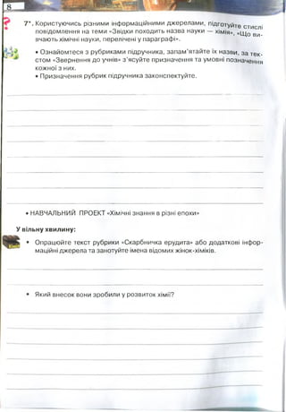 7*. Користуючись різними інформаційними джерелами, підготуйте стислі
повідомлення на теми «Звідки походить назва науки — хімія», «щ0 ви
вчають хімічні науки, перелічені у параграфі».
• Ознайомтеся з рубриками підручника, запам’ятайте їх назви, за тек­
стом «Звернення до учнів» з ’ясуйте призначення та умовні позначення
кожної з них.
• Призначення рубрик підручника законспектуйте.
• НАВЧАЛЬНИЙ ПРОЕКТ «Хімічні знання в різні епохи»
У вільну хвилину:
• Опрацюйте текст рубрики «Скарбничка ерудита» або додаткові інфор­
маційні джерела та занотуйте імена відомих жінок-хіміків.
Який внесок вони зробили у розвиток хімії?
Рубрики - для самостійного опрацюванння матеріалу, якиї виходить за межі
шкільної програми, проте є необхідний для вивчення.
Згідно з першою версією, термін "хімія" походить від єгипетського слова "Хем" - арабської назви цієї
країни. В такому випадку "хімія" можна перевести як "єгипетська наука".
Це ж слово означало "чорний" (мабуть, за кольором ґрунту в долині річки Ніл, що протікає по території
Єгипту (на противагу безплідних пісках пустелі). "Ким", або "Гем" (Khemia - "Чорна країна", «країна з
чорною землею») - так називали в стародавній Греції Єгипет; цей термін зустрічається у Плутарха. У
такому варіанті слово "хімія" перекладається як "чорна наука" або "наука чорної землі", але і в цьому
випадку мається на увазі Єгипет, то є сенс такого перекладу такий же, як у першому варіанті.
Друга версія виводить слово "хімія" з грецької χυμος ("хюмос"), яке можна перекласти як "сік рослини".
Цей термін зустрічається в рукописах, що містять відомості з медицини та фармакології.
Згідно з третьою версією, слово "хімія" походить від іншого грецького слова - χυμα ("хюма"), що означає
"лиття", "сплав". В такому випадку "хімія" - це мистецтво лиття виплавки металів, тобто металургії.
Елізабет Фухлем. Перша жінка-хімік. З 1780 р. проводить систематичні дослідження з осадження золота та
срібла, а також інших металів на шовкових тканинах, використовуючи при цьому різні відновники.
Джейн Марсе. Книга Марсе послідовним викладом предмета в доступній формі відкрила хімію для
широкого кола читачів, а у деяких зумовила їх життєвий шлях
Волкова Ганна Федорівна, російський хімік, перша жінка у світі, що опублікувала дослідження по хімії.
Працювала з 1869 в лабораторії росіянина ученого А. Н. Энгельгардта. Під керівництвом Д. І. Менделєєва
вела практичні заняття із слухачками Петербурзьких публічних курсів. У 1870 уперше отримала в чистому
вигляді ортотолуолсульфокислоту, її хлорангидрид і амид. З паракрезолу Волкова уперше отримала пара-
трикрезолфосфат - складову частину важливого нині пластифікатора.
Марія Михайлівна була першим вченим, який експериментально вирішив спір між прихильниками
біологічної (Луї Пастер) та хімічної (Ю
́ стус фон Лібіх) теорій природи спиртового бродіння.
Євдокія Олександрівна вчений ступінь доктора одержала в Швейцарії. Женевські професори
пропонували їй місце асистента з органічної хімії, однак вона повернулася до Москви, де спочатку
працювала у В. Марковникова, а потім допомагала М. Зелінському в дослідженні тіофену
Марія Кюрі написала свою докторську дисертацію. Робота називалася «Дослідження радіоактивних
речовин» і була представлена в Сорбонні в червні 1903 року. На думку комітету, що присудив Кюрі
науковий ступінь, її робота з'явилася найбільшим внеском, коли-небудь внесеним до науки докторською
дисертацією
 