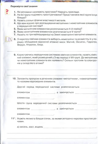 Перевірте свої знання
1. Які речовини називають простими? Наведіть приклади.
2. На які групи поділяють прості речовини? Представників якої групи існує
більше?
3. Назвіть спільні фізичні властивості металів.
4. Що вам відомо про розташування металічних і неметалічних елементів
у періодичній системі?
5. Яким металічним елементом розпочинається 4-й період?
6. Яким неметалічним елементом розпочинається V група?
7. Назвіть по три найпоширеніші на Землі неметалічні іметалічні елементи.
8. З переліку хімічних елементів виберіть неметалічні та розмістіть їх у по-
рядку збільшення відносної атомної маси: Магній, Оксиген, Гідроген,
Ферум, Нітроген, Хлор.
9. Користуючись періодичною системою хімічних елементів, назвіть хіміч­
ний елемент, який розміщений у 3-му періоді й VIII групі. До металічних
чи неметалічних елементів він належить? Скільки протонів та електро­
нів у складі його атома?
10. Заповніть пропуски в реченнях словами «металічним», «неметалічним»
та назвами відповідних елементів.
Другий період періодичної системи розпочинається
елементом __ , а закінчується
елементом_______________ .
Шоста група періодичної системи розпочинається _______________
елементом __________ , а закінчується
елементом________ .
11*. Укажіть якомога більше ознак, за якими укладено переліки простих ре­
човин.
а) кисень, азот, водень________________________________________ _
неметал 18 протонів і електронів,
металічним
літієм неметалічним
неоном
металічним
цезієм
радоном
неметалічним
гази, прості речовини, неметали , молекулярна
будова, у будові молекул по 2 атоми відповідних хім елементів.
 
